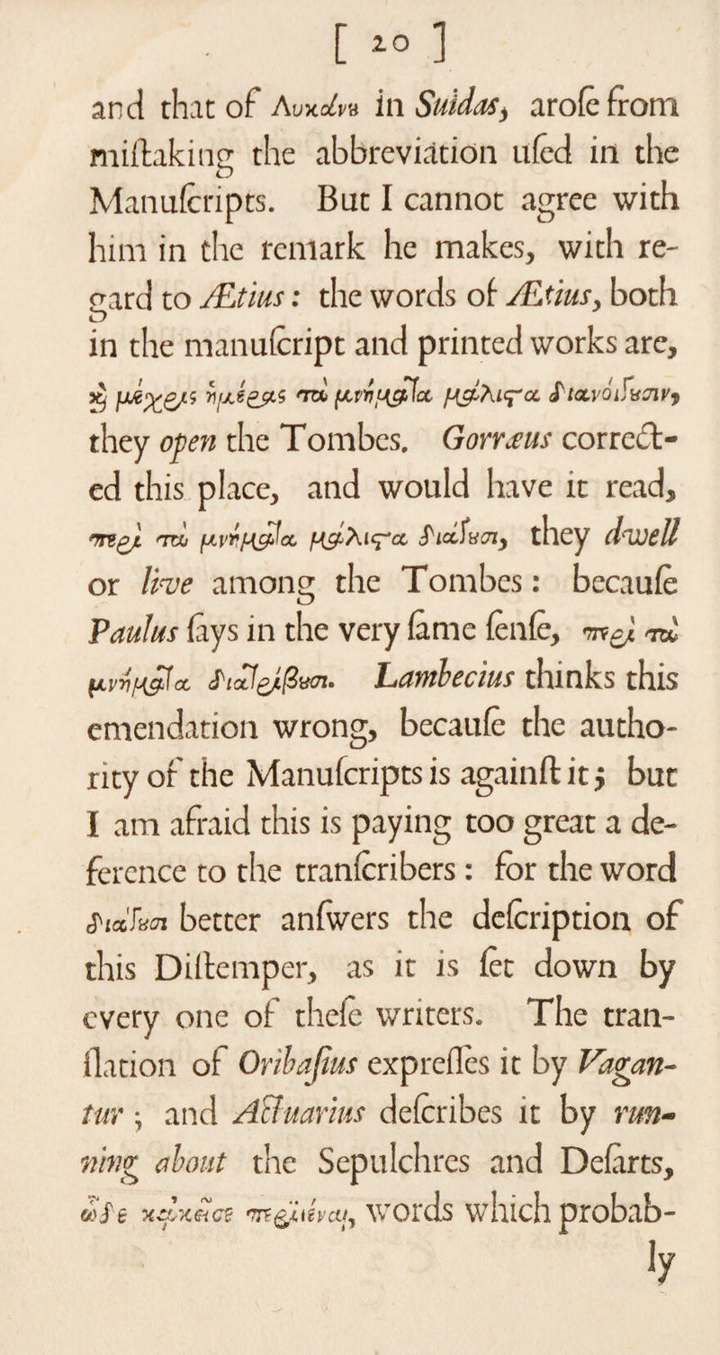 [ 20 ] and that of Avxdm in Suidas, arole from miftaking the abbreviation uled in the Manufcripts. But I cannot agree with him in the remark he makes, with re- card to JEtius: the words of ALtius, both in the manulcript and printed works are, dj jM'yp/', h/Ayts to, S'ta.voifujii/, they open the Tombes. Gomeus correct¬ ed this place, and would have it read, my '■to y.vruglct. $'iAvox) they dwell or live among the Tombes: becaule Paulus fays in the very lame lenle, rnxgj. rctU HvvH&amp;la. S'lctlyftvoi. Lambecius thinks this emendation wrong, becaufc the autho¬ rity of the Manufcripts is againft it $ but I am afraid this is paying too great a de¬ ference to the tranlcribers: for the word fittkoi better anfwers the delcription of this Diltemper, as it is fee down by every one of thele writers. The tran- flation of Oribajius exprefles it by Vagan- tur; and Aquarius deferibes it by run¬ ning about the Sepulchres and Defarts, (/’Ot moamat myttvai, words which probab- ly