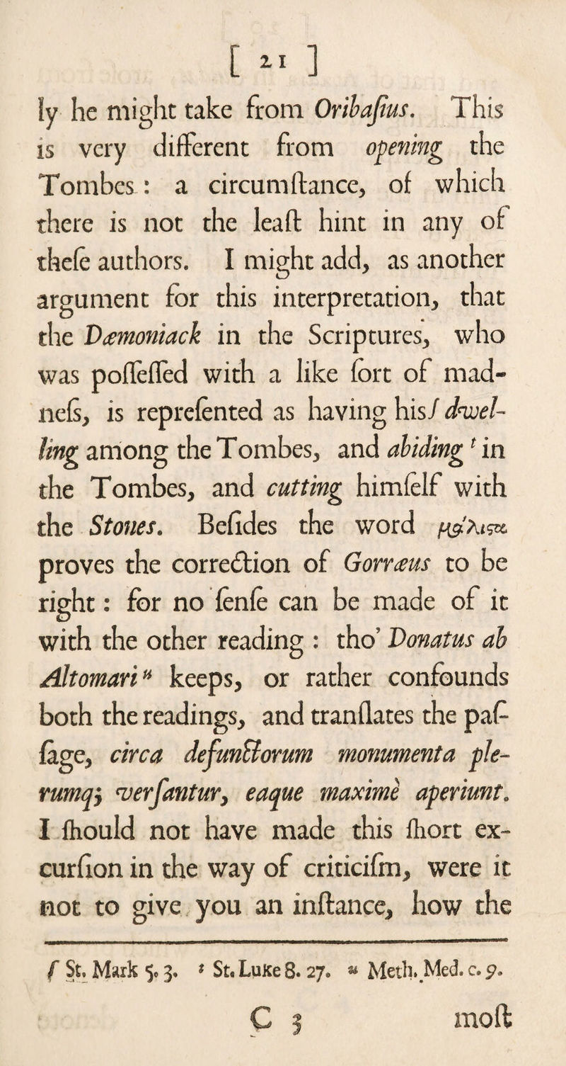 ly he might take from Oribajius. This is very different from opening the Tombes: a circum fiance, of which there is not the leafl hint in any of thefe authors. I might add, as another argument for this interpretation, that the Demoniac k in the Scriptures, who was poflefled with a like fort of mad- liefs, is reprefonted as having his/ dwel¬ ling among the Tombes, and abiding' in the Tombes, and cutting himfelf with the Stones. Belides the word proves the correction of Gorraras to be right: for no fonfe can be made of it with the other reading : tho’ Donatus ah Alt omariH keeps, or rather confounds both the readings, and tranflates the paf {age, circa defunBorum monumenta ple- rumqj <verfantur} eaque maxime aperimt. I fhould not have made this fliort ex- curfion in the way of criticilm, were it not to give you an inftance, how the f St, Mark 3. % St. Luxe 8. 27, » Meth. Med. c. C ? moll