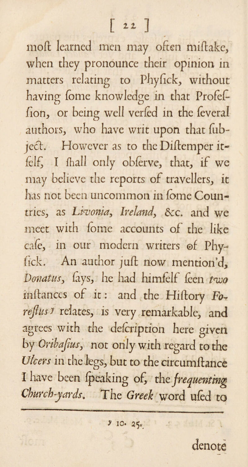 [«] * mod learned men may often miftake, when they pronounce their opinion in matters relating to Phyfick, without having; fome knowledge in that Profef- O D /ion, or being well ver/ed in the (everal authors, who have writ upon that fob- jech However as to the Diftemper it- felf, I (hall only obferve, that, if we may believe the reports of travellers, it has not been uncommon in fome Coun¬ tries, as Livonia, Ireland, See. and we meet with fome accounts of the like cafe, in our modern writers ©f Phy- hck. An author juft now mention’d, Donatus, fays, he had himfelf (een two inftances of it: and the Hiftory Fo^ rejlus y relates, is very remarkable, and agrees with the defeription here given by Oribafius, not only with regard to the Ulcers in the legs, but to the circumftance I have been (peaking of, the frequenting Church-yards. The Greek word u(ed to y io. 25* denote