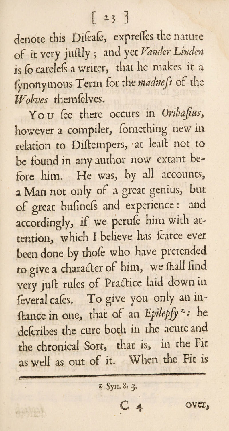 [ 13 ] denote this Difcafe, exprefles the nature of it very juftly ; and yet Fonder Linden is fo carelefs a writer, that he makes it a fynonymous Term for the madnefs of the Wolves themfelves. You fee there occurs in Oribajiits, however a compiler, fomething new in relation to Diftempers, at leaft not to be found in any author now extant be¬ fore him. He was, by all accounts, a Man not only of a great genius, but of great bufinefs and experience: and accordingly, if we perufe him with at¬ tention, which I believe has fcarce ever been done by thofe who have pretended to give a character of him, we fhall find very juft rules of Pradice laid down in feveral cafes. To give you only an in- ftance in one, that of an Epilepfy*: he deferibes the cure both in the acute and the chronical Sort, that is, in the Fit as well as out of it. When the Fit is * $yn» 8. 3.