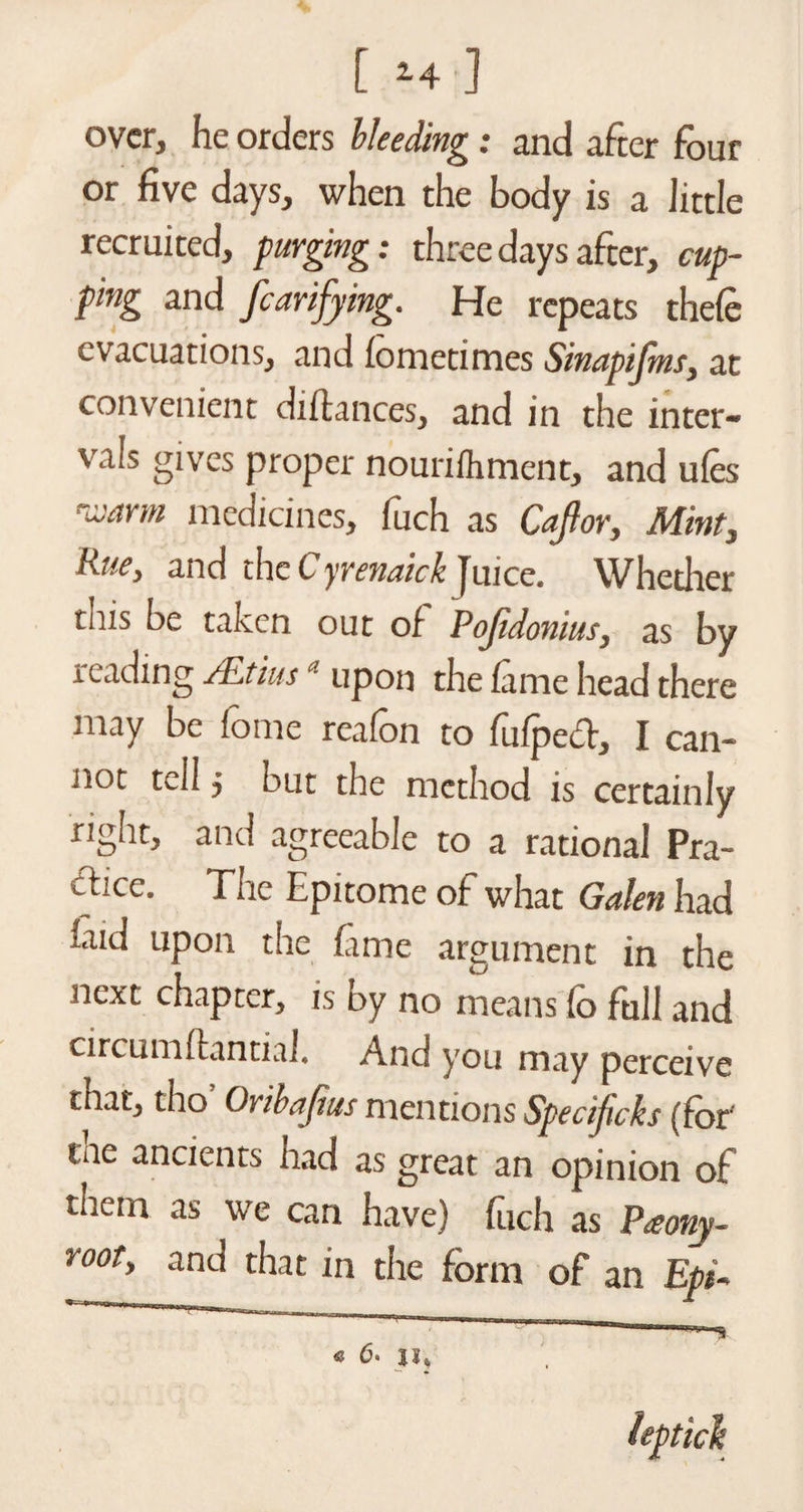 over, he orders Heeding: and after four or five days, when the body is a little recruited, purging: three days after, cup¬ ping and fcarijying. He repeats thele evacuations, and iometimes Sinapifms, at convenient diitances, and in the inter¬ vals gives proper nourifliment, and uies varm medicines, fuch as Cajlor, Mint, Hue, and the C yrenaick Juice. Whedier this be taken out of Pofidonius, as by reading /JLtius ' upon the lame head there may be fome reafon to fufpect, I can¬ not tell $ but the method is certainly right, and agreeable to a rational Pra¬ ctice. The Epitome of what Galen had laid upon the fime argument in the next chapter, is by no means lo full and circumftantial. And you may perceive that, tho Oribajius mentions Specificks (for' the ancients had as great an opinion of them as we can have) fuch as P<eony- root' anc^ that in the form of an Epi~ ~1 '  6. ji} ieptick