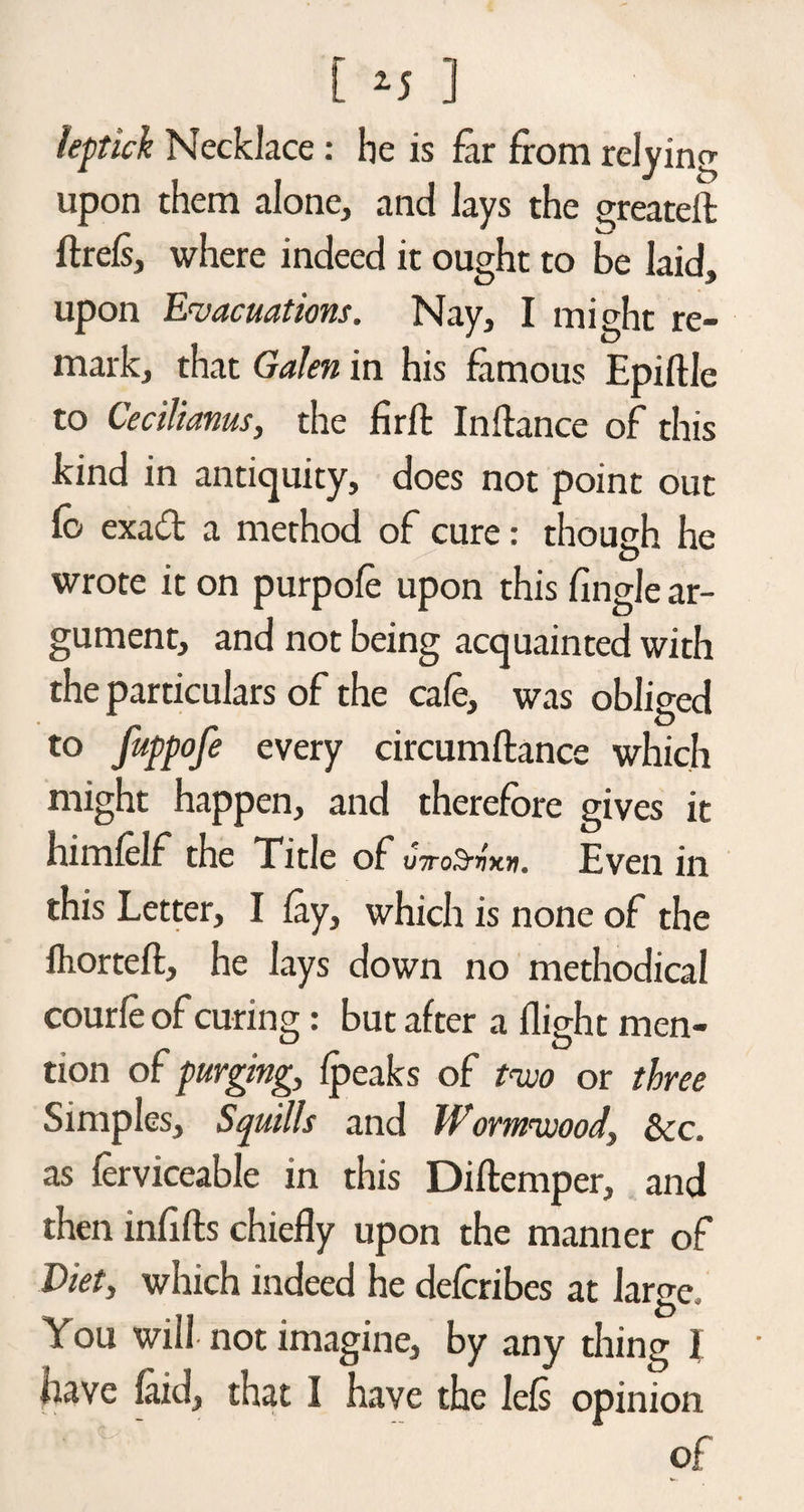 leptick Necklace : he is far from relying upon them alone, and lays the greateft ftrefs, where indeed it ought to be laid, upon Evacuations. Nay, I might re¬ mark, that Galen in his famous Epiftlc to Cecilianus, the fir ft In fiance of this kind in antiquity, does not point out Co exadt a method of cure: though he wrote it on purpofe upon this fingle ar¬ gument, and not being acquainted with the particulars of the cafe, was obliged to fuppofe every circumftance which might happen, and therefore gives it himfelf the Title of utoS,^x». Even in this Letter, I fay, which is none of the fhorteft, he lays down no methodical courfeof curing: but after a flight men¬ tion of purging, fpeaks of two or three Simples, Squills and Wormwood, See. as ferviceable in this Diftemper, and then infifts chiefly upon the manner of Diet, which indeed he deferibes at large. You will not imagine, by any thing I have laid, that I have the lefs opinion of