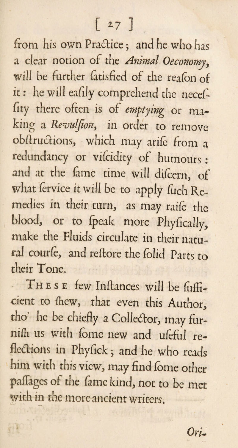 [ *7 ] from his own Practice •, and he who has a clear notion of the Animal Oeconomy, will be further fatisfied of the realbn of it: he will eafily comprehend the necef- fity there often is of emptying or ma¬ king a Revulfion, in order to remove obftruclions, which may arifc from a redundancy or vilcidity of humours: and at the lame time will difcern, of what fervice it will be to apply fiich Re¬ medies in their turn, as may raife the blood, or to fpeak more Phyfically, make the Fluids circulate in their natu¬ ral courlc, and reftore the folid Parts to their Tone. These few Inftances will be fuffi- cient to lhew, that even this Author, tho’ he be chiefly a Collector, may fur- niili us with fome new and ufeful re¬ flexions in Phyfick; and he who reads him with this view, may find fome other paflages of the fame kind, not to be met with in the more ancient writers. On.