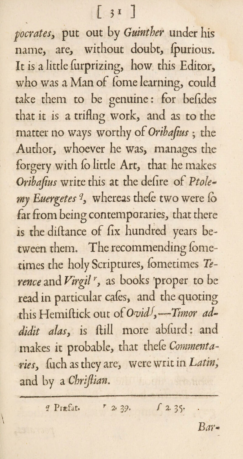 pocrates, put out by Guinther under his name, are, without doubt, fpurious. It is a little forprizing, how this Editor, who was a Man of fome learning, could take them to be genuine: for befides that it is a triflng work, and as to the matter no ways worthy of Orihafas ; the Author, whoever he was, manages the forgery with fo little Art, that he makes Oribajius write this at the defire of Pto!e~ my Euergetes whereas thefe two were fb far from being contemporaries, that there is the diftance of fix hundred years be¬ tween them. The recommending fome- times the holy Scriptures, fometimes Te¬ rence and Virgilr, as books proper to be read in particular cafes, and the quoting this Hemiflick out of Ovid\—Timor ad- didit alas, is foil more abfurd: and makes it probable, that thefe Commenta¬ ries, fuch as they are, were writ in Latin, and by a Chrijlian. -ffi — rnui .1 11 1 1 '■ 1 —■»' muji* 1 n ■■ m i-i l 1 1 ■11 '-■■■nin - 1 ***' f Prsefat. r 2- 39. f 2. 35- . Bar-