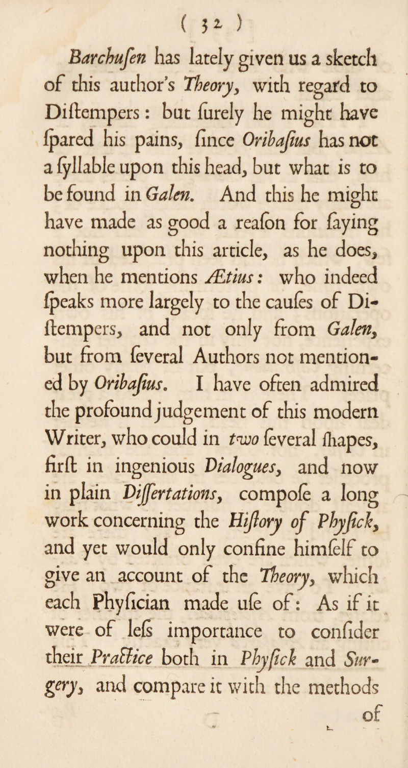 ( ) Barchufen has lately given us a sketch of this author’s Theory, with regard to Diftempers: but furely he might have Ipared his pains, fince Oribajius has not a fyllable upon this head, but what is to be found in Galen. And this he might have made as good a reafon for laying nothing upon this article, as he does, when he mentions /Etius: who indeed {peaks more largely to the caules of Di- llempers, and not only from Galen, but from leveral Authors not mention¬ ed by Oribajius. I have often admired the profound judgement of this modern Writer, who could in tnvo leveral fhapes, firfh in ingenious Dialogues, and now in plain Dijfertations, compole a long work concerning the Hijlory of Phyjick, and yet would only coniine himlelf to give an account of the Theory, which each Phylician made ule of: As if it were of lels importance to conlider their Pratiice both in Phyfick and Sur¬ gery, and compare it with the methods of