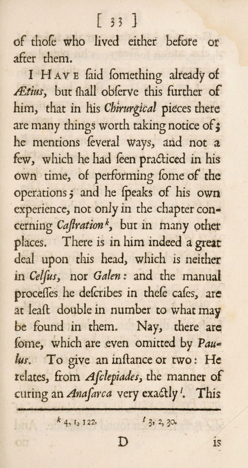 df thole who lived either before or after them. I H ave laid fomething already of /Etius, bat fhall obferve this further of him, that in his Chirurgical pieces there are many things worth taking notice of $ he mentions feveral ways, and not a few, which he had feen practiced in his own time, of performing fome of the operations, and he fpeaks of his own experience, not only in the chapter con¬ cerning Cajirationk, but in many other places. There is in him indeed a great deal upon this head, which is neither in Celfusy nor Galen: and the manual procefles he delcribes in thele cafes, are at leafl double in number to what may be found in them. Nay, there are fome, which are even omitted by Pau*> Ins. To give an in fiance or two: He relates, from Afclepiades, the manner of curing an Anafarca very exactlyThis *4,1,122. 1 3> 2, 30. D is