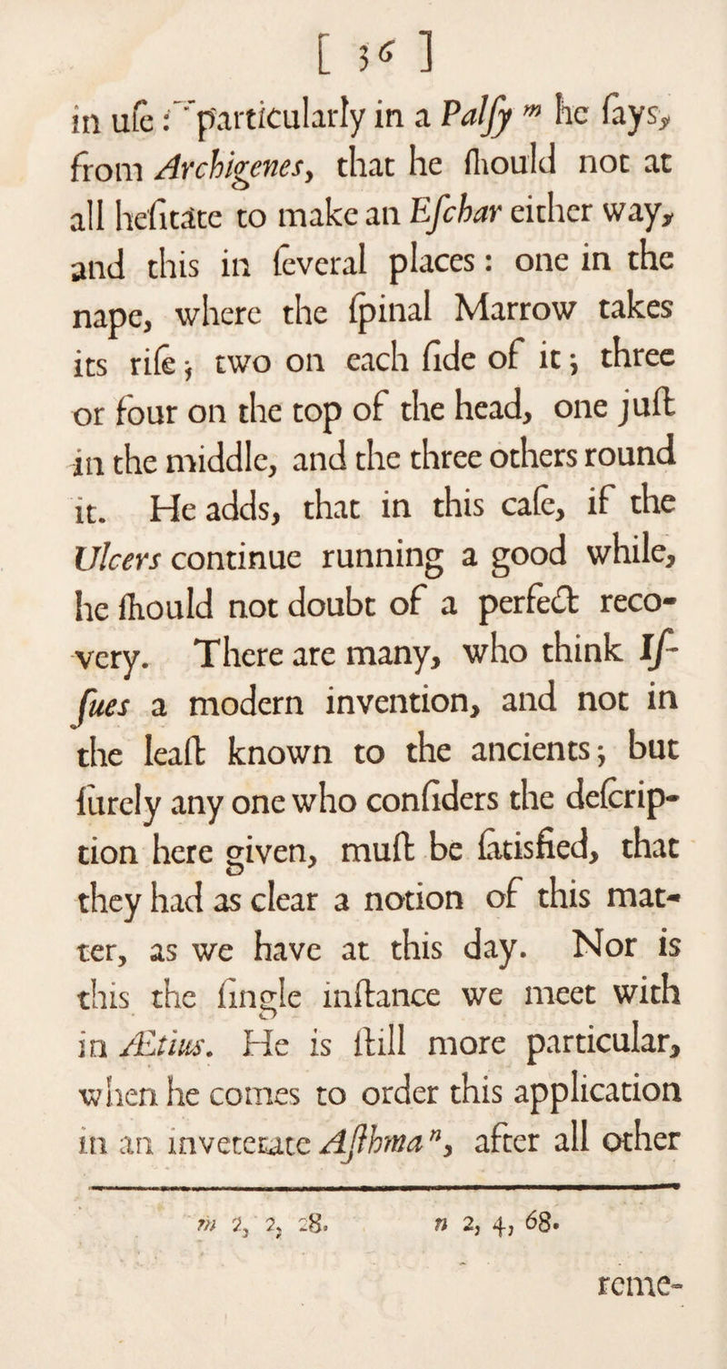 in me : particularly in a Paljy m he faysy from Archigenes, that he fhould not at all hefitate to make an Efcbar either way, and this in feveral places: one in the nape, where the fpinal Marrow takes its rile ■, two on each fide of it; three or four on the top of the head, one juft in the middle, and the three others round it. He adds, that in this cafe, if the Ulcers continue running a good while, lie fkould not doubt of a perfed reco¬ very. There are many, who think if fues a modern invention, and not in the lead known to the ancients; but lurely any one who confiders the delcrip- tion here given, mult be latisfied, that O they had as clear a notion of this mat¬ ter, as we have at this day. Nor is this the fingle inftance we meet with in ALt'rn. He is ilill more particular, when he comes to order this application in an inveterate Ajlhtna ”, after all other m 2, 2, :8. n 2, 4, 68. reme-