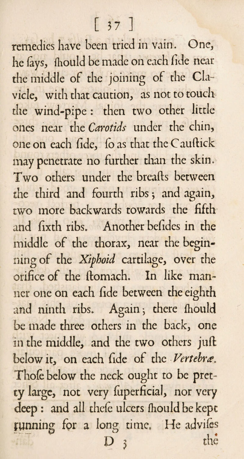 remedies have been tried in vain. One, he fays, fhould be made on each fide near the middle of the joining of the Cla¬ vicle, with that caution, as not to touch the wind-pipe : then two other little ones near the Carotids under the chin, one on each fide, fo as that the Cauftick may penetrate no further than the skin. Two others under the breads between the third and fourth ribs j and again, two more backwards towards the fifth and fixth ribs. Another befides in the middle of the thorax, near the begin¬ ning of the Xiphoid cartilage, over the orifice of the ffcomach. In like man¬ ner one on each fide between the eighth and ninth ribs. Again -, there fhould be made three others in the back, one in the middle, and the two others juft below it, on each fide of the Vertebra, Thofe below the neck ought to be pret¬ ty large, not very fuperficial, nor very deep: and all thefe ulcers fhould be kept running for a long time. He advifes D 5 the