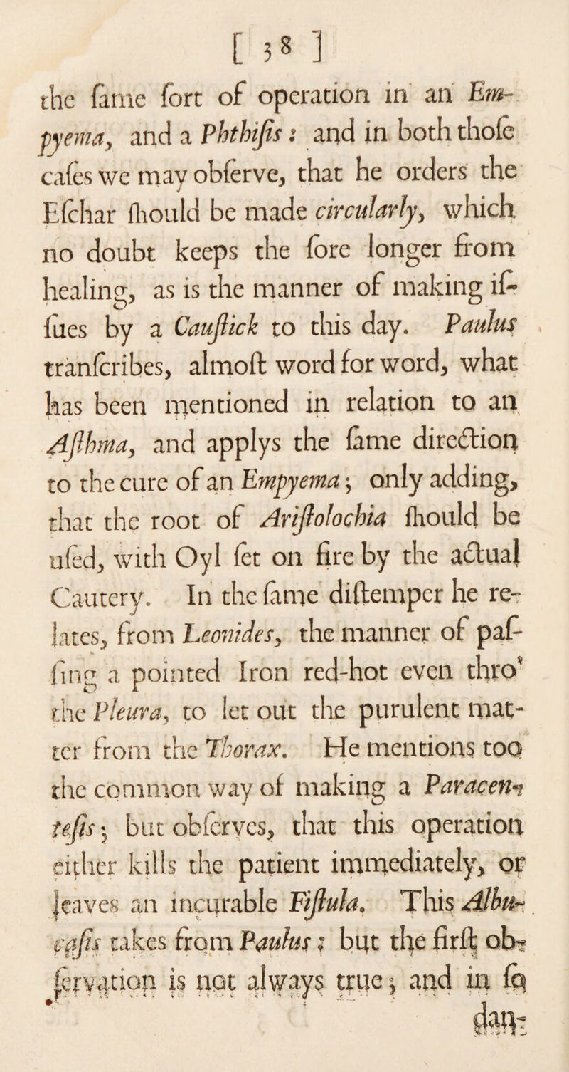 the fame fort of operation in an Em¬ pyema, and a Phthifis: and in both thole cafes we may obferve, that he orders the Efehar fhould be made circularly, which no doubt keeps the fore longer from healing, as is the manner of making if- lues by a Caujlick to this day. PauJus tranferibes, almoft word for word, what has been mentioned in relation to ail Ajlhma, and applys the lame direction to the cure of an Empyema; only adding, that the root of Arijfolochia fhould be ufed, with Oyl let on fire by the aftual Cautery. In the fame diltemper he re¬ lates, from Leonides, the manner of puf¬ fing a pointed Iron red-hot even thro* the Pleura, to let out the purulent mat¬ ter from the Thorax. He mentions too the common way of making a Paracen-t tefis; but obferves, that this operation either kills the patient immediately, or leaves an incurable Fijlula. This Albu~ fftjis takes from Panins; but the firfi; oh* (cryanon is not always true j and in fq