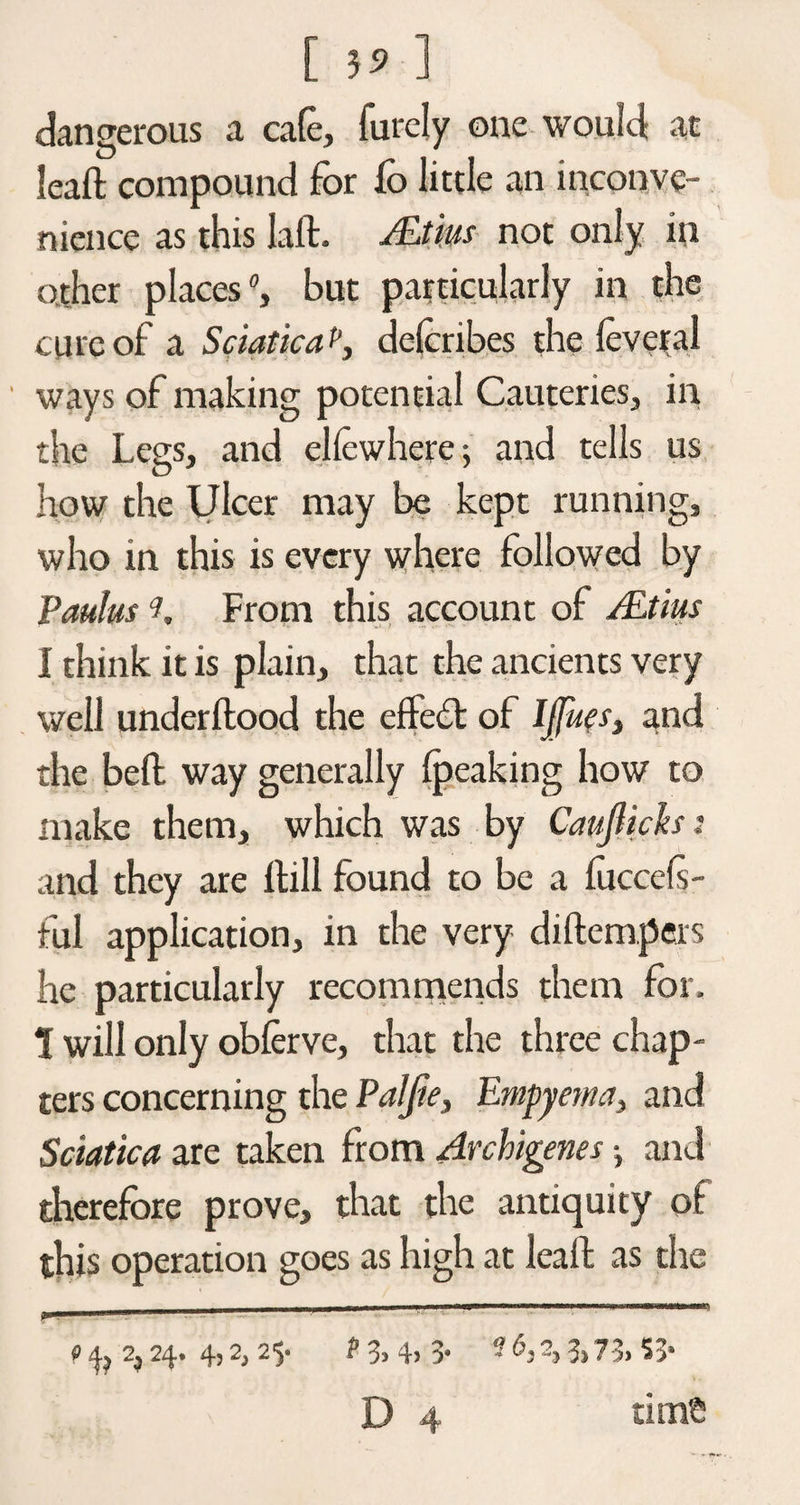 [ 5* ] dangerous a cafe, furely one would; at leaft compound for fo little an inconve¬ nience as this Lift. AjLtm not only in o.ther places, but particularly in the cure of a Sciatica p, delcribes the leveral ways of making potential Cauteries, in the Legs, and elfcwhere; and tells us how the Ulcer may be kept running, who in this is every where followed by Paulus v. From this account of ALtius I think it is plain, that the ancients very well underftood the effect of IJfues, and the belt way generally {peaking how to make them, which was by Cauflich: and they are Hill found to be a luccefs- ful application, in the very diftempers he particularly recommends them for, 1 will only obferve, that the three chap¬ ters concerning the PaJJie, Empyema, and Sciatica are taken from Archigenes j and therefore prove, that the antiquity of this operation goes as high at leaft as the _ I , |- -■ ' r- ^ .. . ' - 9 2,24- 4j 2, 2v 13> 4> 3* '■ % 3> 73> 53*
