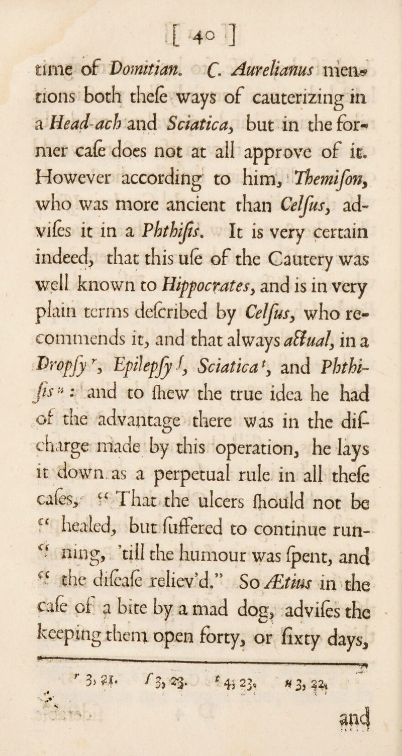 • [ ]4° ] time of Domitian. C- Aurelianus men* tions both thefe ways of cauterizing in a Head-acb and Sciatica, but in the for¬ mer cafe does not at aii approve of it. However according to him, Themifon, who was more ancient than Celfus, ad- vifes it in a Pbtbifs, It is very certain indeed, that this ufe of the Cautery was well known to Hippocrates, and is in very plain terms deferibed by Celfus, who re¬ commends it, and that always affual, in a Dropfyf, Epilepfy J, Sciatica', and Pbtbi- jis»: and to fhew the true idea he had of the advantage there was in the did charge made by this operation, he lays it down as a perpetual rule in all thefe cafes, “ That the ulcers fhould not be ct healed, but differed to continue run- “ ning, ’till the humour was {pent, and “ the difeafe reliev’d.” So ALtms in the cafe oi a bite by a mad dog, advifes the keeping them open forty, or fixty days, ' ’ . ..- M'... r3>?t- fz-) 23- #3,32* ~ t t i and