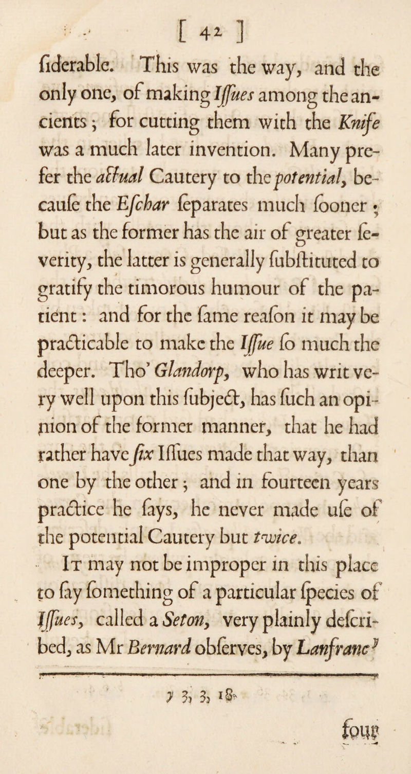 ’■ :■ [ 41 ] fiderable. This was the way, and the only one, of making IJfues among the an¬ cients ; for cutting them with the Knife was a much later invention. Many pre¬ fer the actual Cautery to the potential, be- caule the Efchar leparates much fooncr . but as the former has the air of greater fe- O verity, the latter is generally fubif ituted to gratify the timorous humour of the pa¬ tient : and for the fame reafon it may be practicable to make the Iffue fo much the deeper. Tho’ Glandorp, who has writ ve¬ ry well upon this fubjcfl, has fuch an opi¬ nion of the former manner, that he had rather have fix Iffucs made that way, than one by the other 5 and in fourteen years practice he fays, he never made ule of the potential Cautery but twice. It may not be improper in this place to lay fomething of a particular (pedes of Jffues, called a Seton, very plainly delcri- bed, as Mr Bernard oblerves, by Lanfranc}