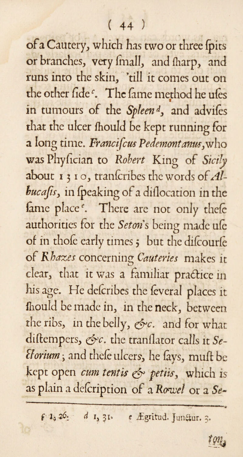 ofa Cautery, which has two or three (pits or branches, very (mall, and (harp, and runs into the skin, ’till it comes out on the other fidec. The lame method he u(es in tumours of the Spleen 4, and advifes that the ulcer (hould be kept running for a long time. Frandfeus Pedemontanus, who was Phyfician to Robert King of Sicily about 1310, tranfcribes the words of Al- bucafis, in (peaking of a diflocation in the lame place1’. There are not only thefc authorities for the Setons being made u(e O of in thole early times 3 but the difcourle of Rhazes concerning Cauteries makes it clear, that it was a familiar practice in his age. He delcribes the feveral places it fhould be made in, in the neck, between the ribs, in the belly, &c. and for what diftempers, &c. the tranflator calls it Se¬ elorium > and the(e ulcers, he (ays, muff be kept open cum tentis & petiis, which is as plain a defeription of a Rowel or a Se- f h d 1, 31. f j£gritud. Jun&ur. 3.