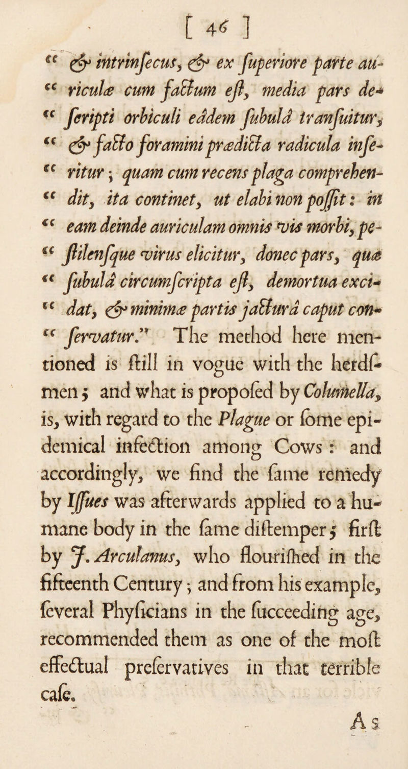(C cc cc cc <( CC CC cc cc [ 4* ] te &amp; intrinfecuf, &amp; ex fuperiore parte au¬ ricula cum factum ejl, media pars de* feripti orbiculi eddetn fubuld tranfuitur, &amp; fatto foramini praditla radicula infe- ritur; quam cum recens plaga comprehert- iC dit, it a confine t, ut elabi non pojjit: in earn deinde auriculam omnis uis morbi, pe- Jlilenfque virus elicitur, donee pars, qua fubuld circumfcripta ejl, demortua exci- dat, &amp; minima partis jail ur a caput con- fervatur. The method here men¬ tioned is ftill in vogue with the her di- men j and what is propofed by Columella, is, with regard to the Plague or forae epi¬ demical infection among Cows: and accordingly, we find the fame remedy by IJfues was afterwards applied to a hu¬ mane body in the fame diitempcr j firil by J.Arculanus, who flourifhed in the fifteenth Century and from his example, feveral Phyficians in the fucceeding age, recommended them as one of the moil effectual prefervatives in that terrible cafe. As