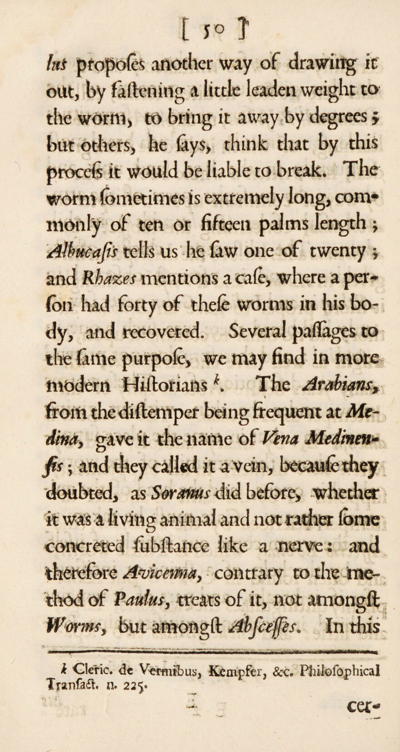 t 5° T hi propoles another way of drawing it out, by fattening a little leaden weight to the worm, to bring it away by degrees j but others, he fays, think that by this procefs it would be liable to break. The worm fometimcs is extremely long, com* monly of ten or fifteen palms length ; Alhucafii tells us he faw one of twenty » and Rbazes mentions a cate, where a per- fon had forty of thcfe worms in his bo¬ dy, and recovered. Several patlages to the fame purpole, we may find in more modern Hiiloriansk. The Arabians, t « from thediflemper being frequent at Me¬ dina, gave it the name of Vena Medinm» J n fis i and they called it a Vein, becaufe they doubted, as Soranus did before, whether it was a living animal and not rather tome concreted fubftance like a nerve: and therefore Avicenna, contrary to the me¬ thod of Paulas, treats of it, not amongft Worms, but amongft Abfcejjes. In this i Cleric, de Vermtbus, Kcmpfer, Sec, Pliilofophical Tranfa£t. n. 225* v. • 1 T cer-
