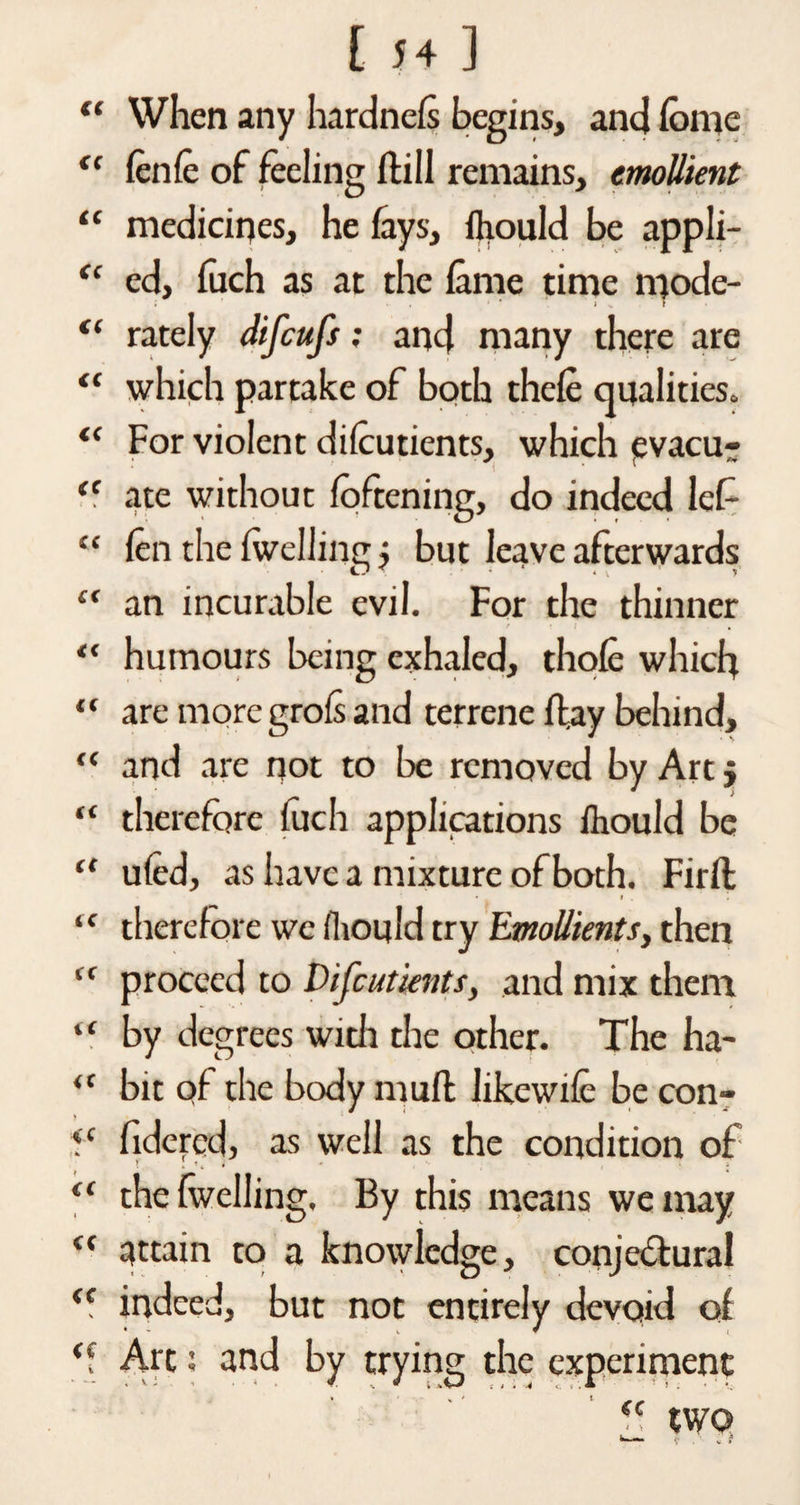 “ When any hardnels begins, and lome <c lenle of feeling (fill remains, emollient “ medicines, he fays, fhould be appli- “ ed, fuch as at the lame time mode- “ rately difcufs; and many there are “ which partake of both thele qualities. “ For violent dilcutients, which evacu- <c ate without foftening, do indeed lef “ len the Iwelling j but leave afterwards £f an incurable evil. For the thinner / • r , “ humours being exhaled, thole which “ are moregrols and terrene (lay behind, “ and are not to be removed by Art j • * > “ therefore luch applications Ihould be “ uled, as have a mixture of both. Firlf “ therefore we fhould try Emollients, then proceed to Difcutknts, and mix them “ by degrees witli the other. The ha- “ bit of the body mult likewife be con- fc fidered, as well as the condition of j J , “ the Iwelling. By this means we may “ attain to a knowledge, conjectural “ indeed, but not entirely devoid of *1 Art i and by trying the experiment