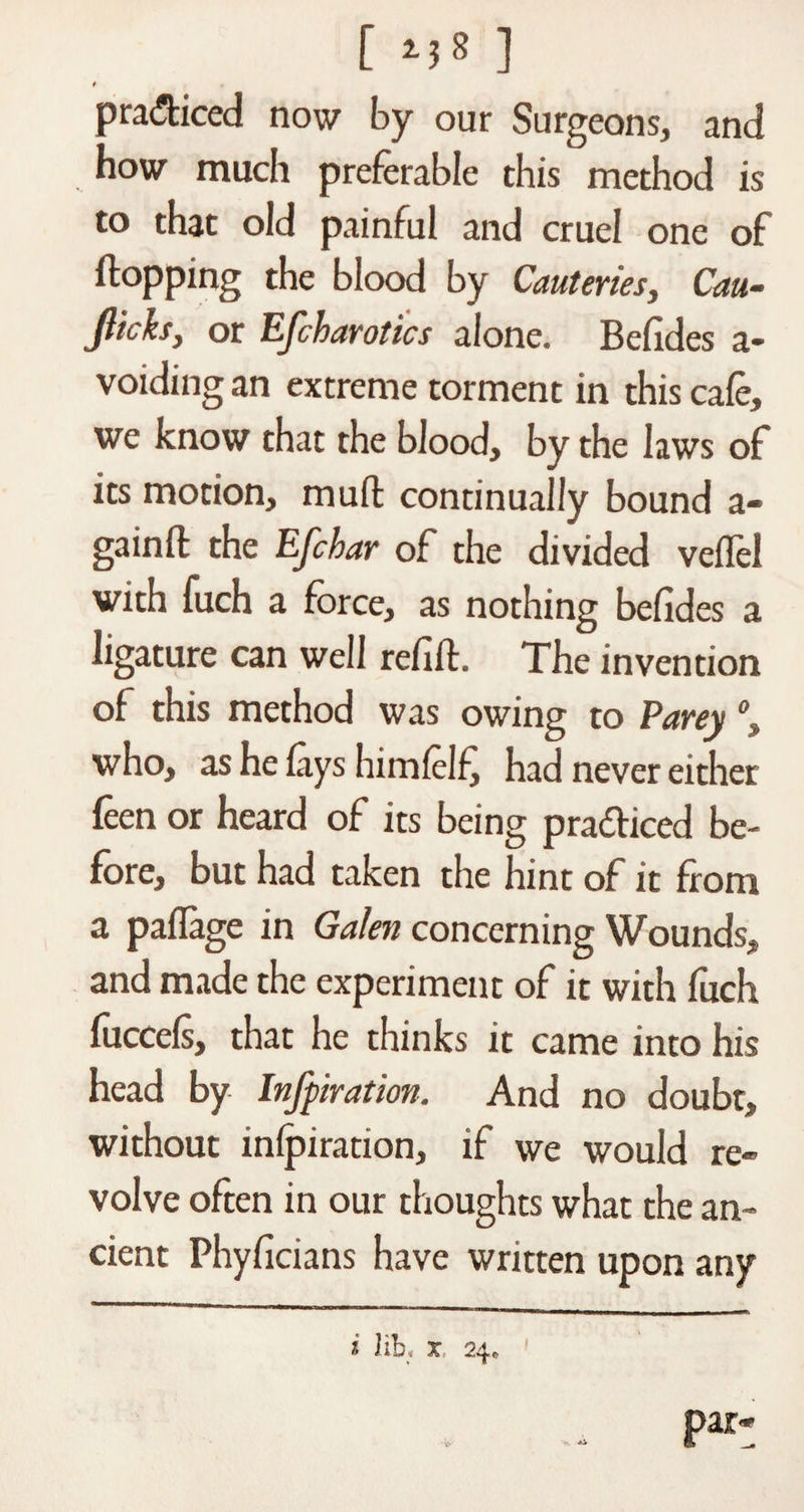 [ ] t practiced now by our Surgeons, and how much preferable this method is to that old painful and cruel one of flopping the blood by Cauteries, Cm- flicks, or Efcharotics alone. Befides a- voiding an extreme torment in this cafe, we know that the blood, by the laws of its motion, muft continually bound a- gainft the Efchar of the divided veffel with fuch a force, as nothing befides a ligature can well refift. The invention of this method was owing to Parey °, who, as he lays himlelfi had never either leen or heard of its being pra&amp;iced be¬ fore, but had taken the hint of it from a paflage in Galen concerning Wounds, and made the experiment of it with fuch fuccels, that he thinks it came into his head by Infpiration. And no doubt, without inlpiration, if we would re¬ volve often in our thoughts what the an¬ cient Phyficians have written upon any i lib. x 24* - I