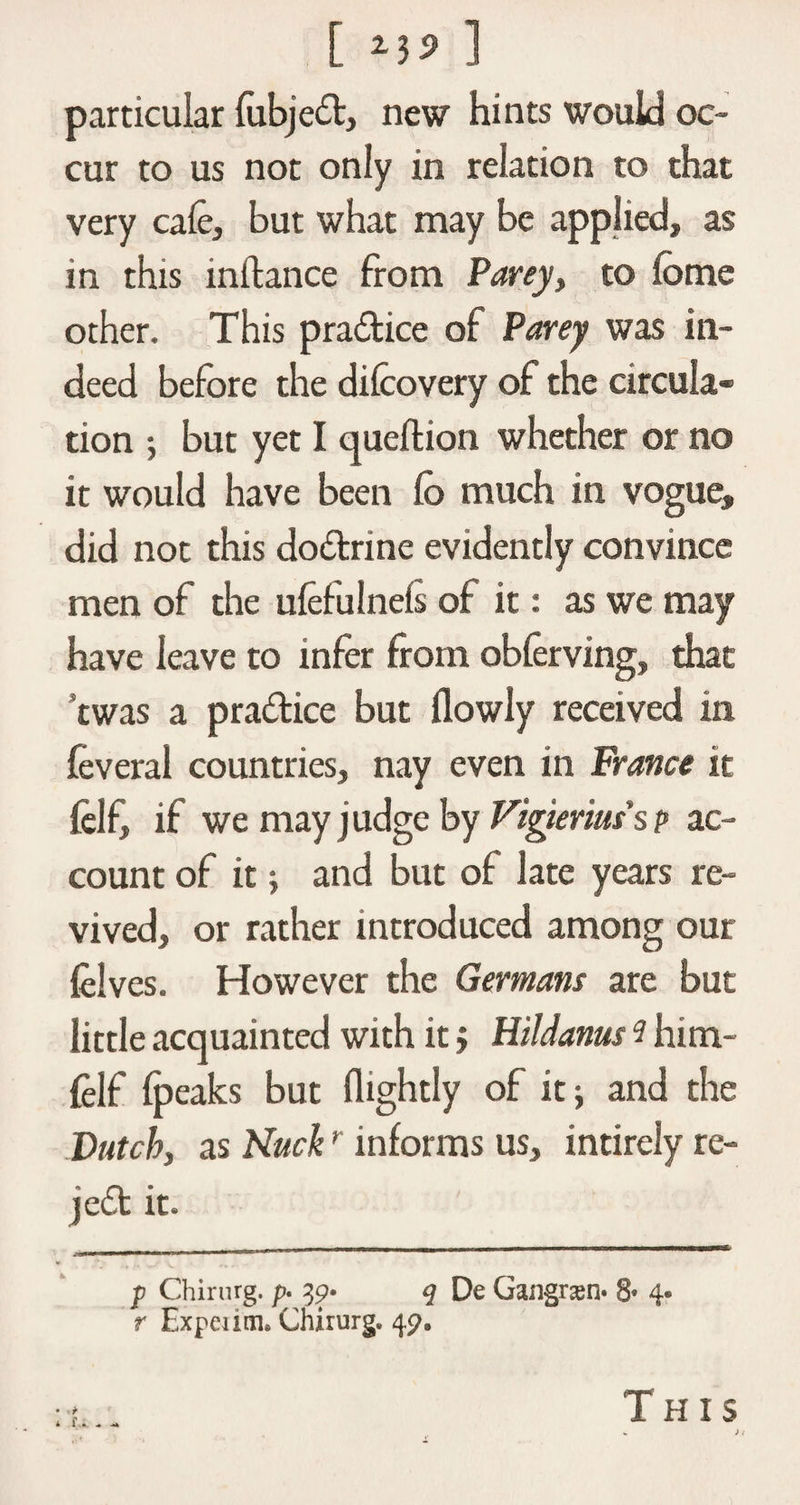 [ ] particular (ubjed, new hints would oc¬ cur to us not only in relation to that very cafe, but what may be applied, as in this inftance from Parey, to (ome other. This practice of Parey was in¬ deed before the difcovery of the circula¬ tion •, but yet I queftion whether or no it would have been fe> much in vogue, did not this dodrine evidently convince men of the ufefulneis of it: as we may have leave to infer from obferving, that ’twas a pradice but (lowly received in feveral countries, nay even in France it felf, if we may j udge by Vigieriuss p ac¬ count of it; and but of late years re¬ vived, or rather introduced among our felves. However the Germans are but little acquainted with itj HiUanus i him- felf (peaks but (lightly of it; and the Dutch, as Nuckr informs us, intirely re- jed it. p Chirurg. p. 39. q De Gangrasn* 8« 4* r Expeiim* Chirurg. 49.