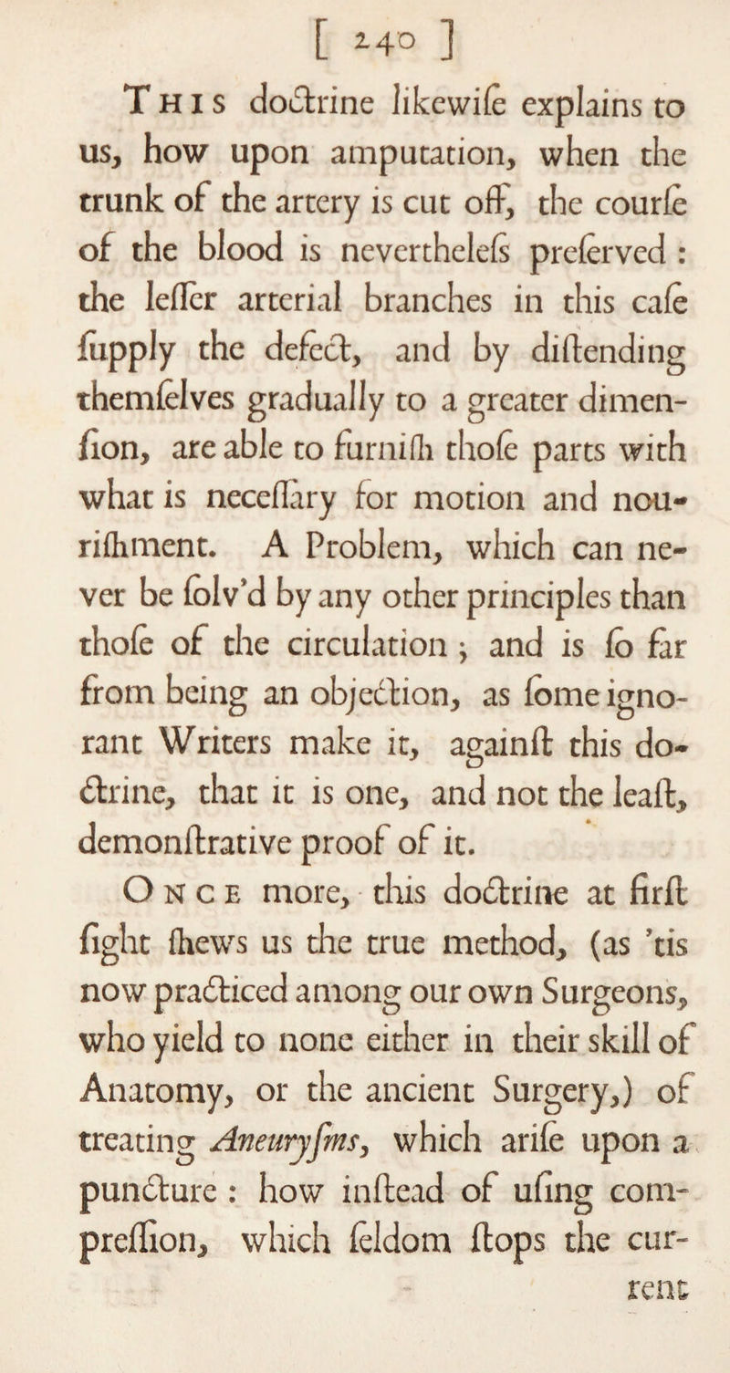 [ 2 4° ] This doctrine Jikewife explains to us, how upon amputation, when the trunk of the artery is cut offj the courfe of the blood is nevertheless preferved : the Ieflcr arterial branches in this cafe fupply the defect, and by diflending themfelves gradually to a greater dimen- fion, are able to furnifh thofe parts with what is neceflary for motion and nou- rifhment. A Problem, which can ne¬ ver be folv’d by any other principles than thofe of the circulation ■, and is Co far from being an objection, as fome igno¬ rant Writers make it, againffc this do¬ ctrine, that it is one, and not the leaft, demonflrative proof of it. Once more, this doctrine at firfl fight fhews us die true method, (as ’tis now practiced among our own Surgeons, who yield to none either in their skill of Anatomy, or the ancient Surgery,) of treating Aneuryfm, which arife upon a punCture: how inftead of ufing com- preffion, which feldom flops the cur¬ rent