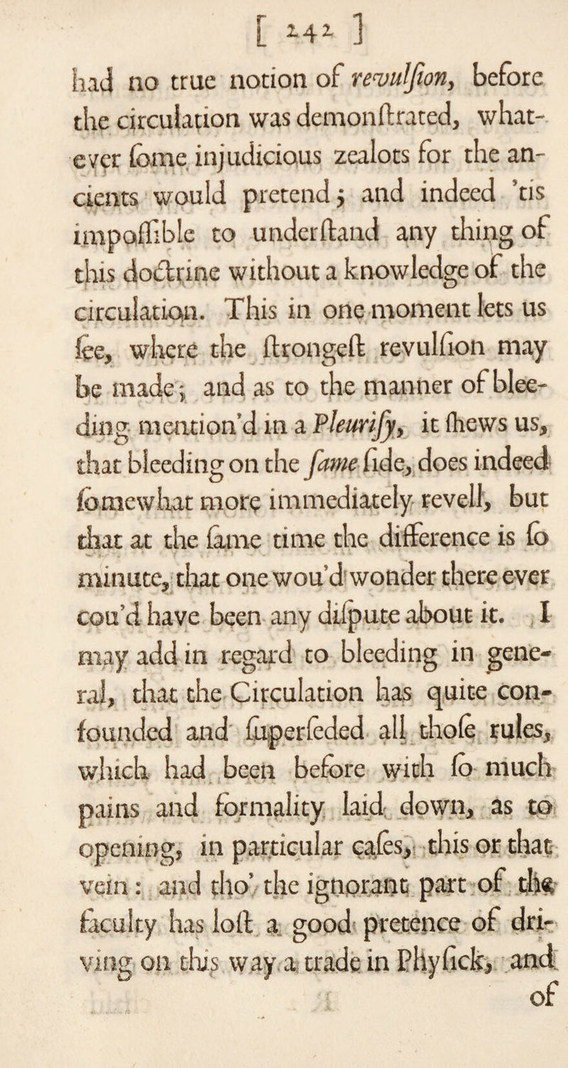 [ *4* ] had no true notion of remtlfion, before the circulation was demonftrated, what¬ ever fame injudicious zealots for the an¬ cients would pretend j and indeed tis impolfible to underftand any thing of this do&amp;rine without a knowledge of the circulation. This in one moment lets us fee, where the flrongeft revulfion may be made -, and as to the manner of blee¬ ding mention’d in a Pleurify, it (hews us, that bleeding on the fame fide, does indeed fomewhat more immediately revel!, but that at the lame time the difference is fa minute, that one wou’d wonder there ever cou’d have been any diipute about it. I may add in regard to bleeding in gene¬ ral, that the Circulation has quite con¬ founded and fuperleded all thole rules, which had been before with fa much pains and formality laid down, as to opening, in particular cafes, this or that vein: and tho’ the ignorant part of th« faculty has loll a good pretence of dri¬ ving on tins way a trade in Phyfick, and of