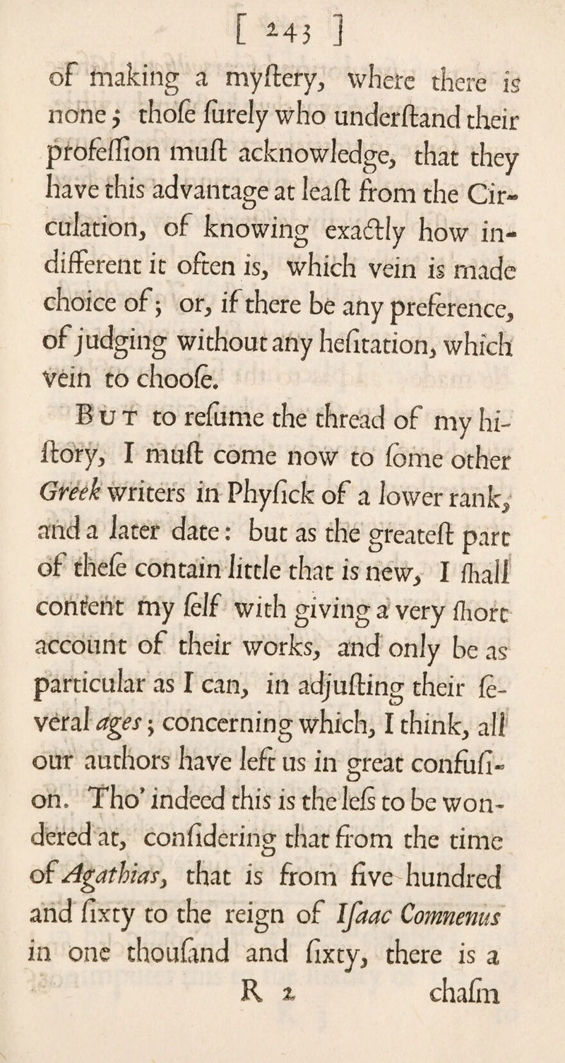 [ *43 ] of making a my fiery, where there is none} thofe furely who underhand their profeflion muft acknowledge, that they have this advantage at leaft from the Cir¬ culation, of knowing exadtiy how in¬ different it often is, which vein is made choice of; or, if there be any preference, of judging without any hefltation, which Vein to choofe. But to refume the thread of my hi- ftory, I muft come now to feme other Greek writers in Phyfick of a lower rank, and a later date: but as the greateft part of thefe contain little that is new, I fhall consent my Celf with giving a very fliort account of their works, and only be as particular as I can, in adjufting their fe- veral ages; concerning which, I think, all our authors have left us in great confufi- on. Tho’ indeed this is the Iels to be won¬ dered at, con hdcring that from the time of Agathias, that is from five hundred and fixty to the reign of Ifaac Comnenus in one thou find and fixty, there is a R x chafin