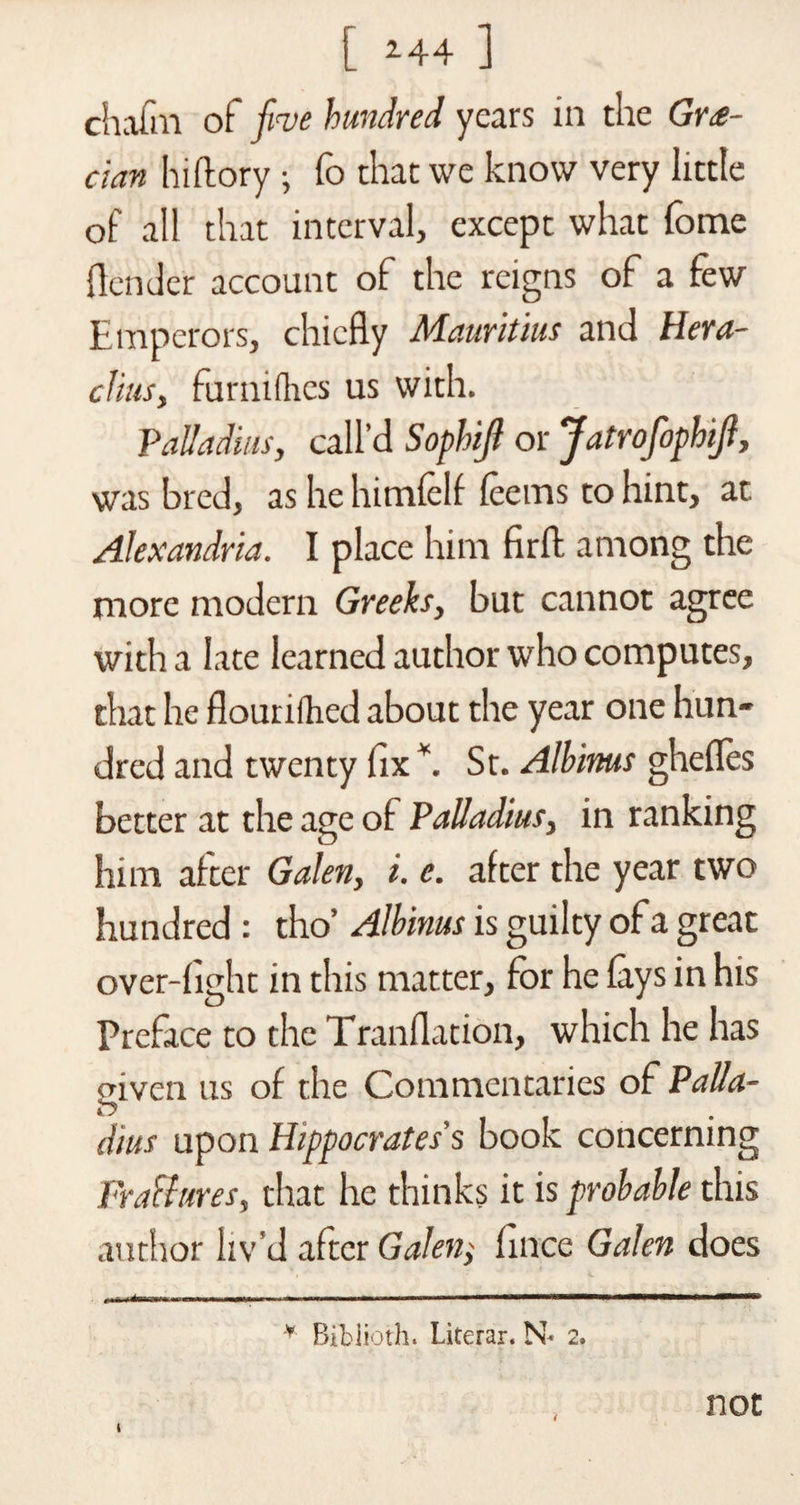 [ 244 ] chafm of five hundred years in the Gre¬ cian hiftory; To that we know very little of all that interval, except what fome {lender account of the reigns of a few Emperors, chiefly Mauritius and Hera- clius, furnifhes us with. Palladios, call’d Sophifi or Jatrofophifi, was bred, as he himfelf feerns to hint, at Alexandria. I place him firft among the more modern Greeks, but cannot agree with a late learned author who computes, that he flourifhed about the year one hun¬ dred and twenty fix *. Sr. Albinus ghefles better at the age of Palladios, in ranking him after Galen, i. e. after the year two hundred : tho’ Albinus is guilty of a great over-fight in this matter, for he fays in his Preface to the Tranflation, which he has given us of the Commentaries of Palla¬ dios upon Hippocrates’s book concerning Fra&amp;ures, that he thinks it is probable this author liv'd after Galen; fince Galen does * Biblioth. Literar. N* 2. not t