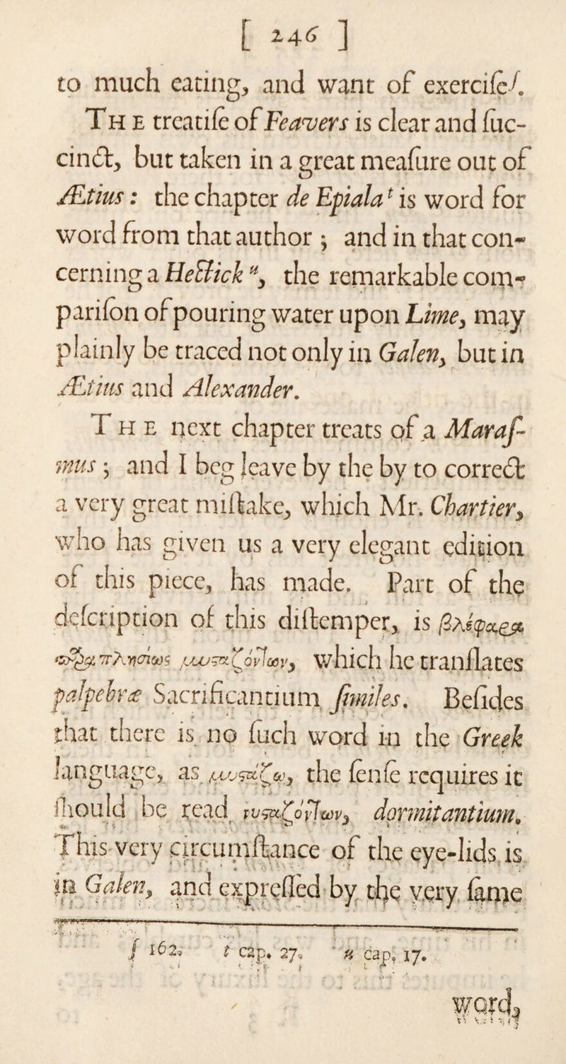 [ ] to much eating, and want of exerciicf The trcatiie of leavers is clear and fuc- cinft, but taken in a great meafure out of /Etius: the chapter de Epiala1 is word for word from that author ; and in that con¬ cerning a Heclick u, the remarkable com¬ panion of pouring water upon Lime, may plainly be traced not only in Galen, but in Aftitis and Alexander. The next chapter treats of a Maraf- mus; and I beg leave by the by to correct a very great miftake, which Mr. Chartier, who has given us a very elegant edition ot this piece, has made. Part of the defeription of this diitemper, is /3ae<paes« TrAncnoo1; Coylcoy^ which he tranilates palpebrte Sacrificantium Jfwiles. Befides that there is no fuch word in the Greek » ' * language, as the ienie requires it inouid be read tv^x.'Cpv\a>v, dormitantium. This very cu'cumftance of the eye-lids, is in Galen, and expreiled by tfye very iame