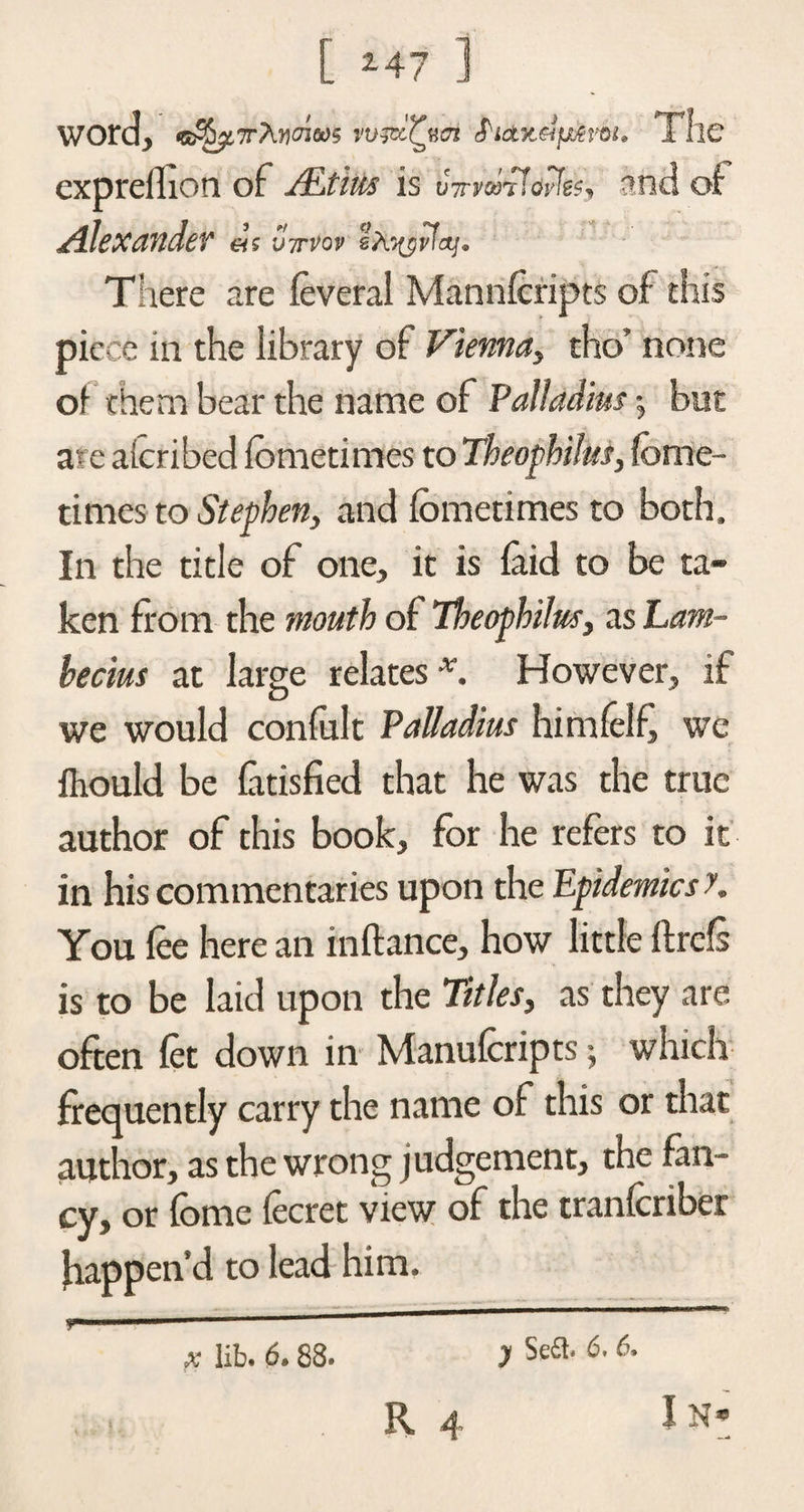 [ 2-47 ] word, <5j^7rAn<4»t>5 S'tax&amp;fism. TllC expreflion of ALthts is oTr&amp;rfayfes, and of Alexander «’s vm>ov lAjyilctf. There are foveral Mannfcripts of this piece in the library of Vienna, tho’ none of them bear the name of Palladius$ but are alcribed fometimes to Theophilui, fctne- times to Stephen, and fometimes to both. In the title of one, it is laid to be ta¬ ken from the mouth of 7heophilus, as Lam- hecius at large relates x. However, if we would confolt Palladius himfolf, we Ihould be (atisfied that he was the true author of this book, for he refers to it in his commentaries upon the Epidemics y. You foe here an in fiance, how little flrefs is to be laid upon the Titles, as they are often fot down in Manuforipts; which frequently carry the name of this or that author, as the wrong judgement, the fan¬ cy, or fome focret view of the tranfcriber happen’d to lead him. * lib. 6.88. y 6.6.
