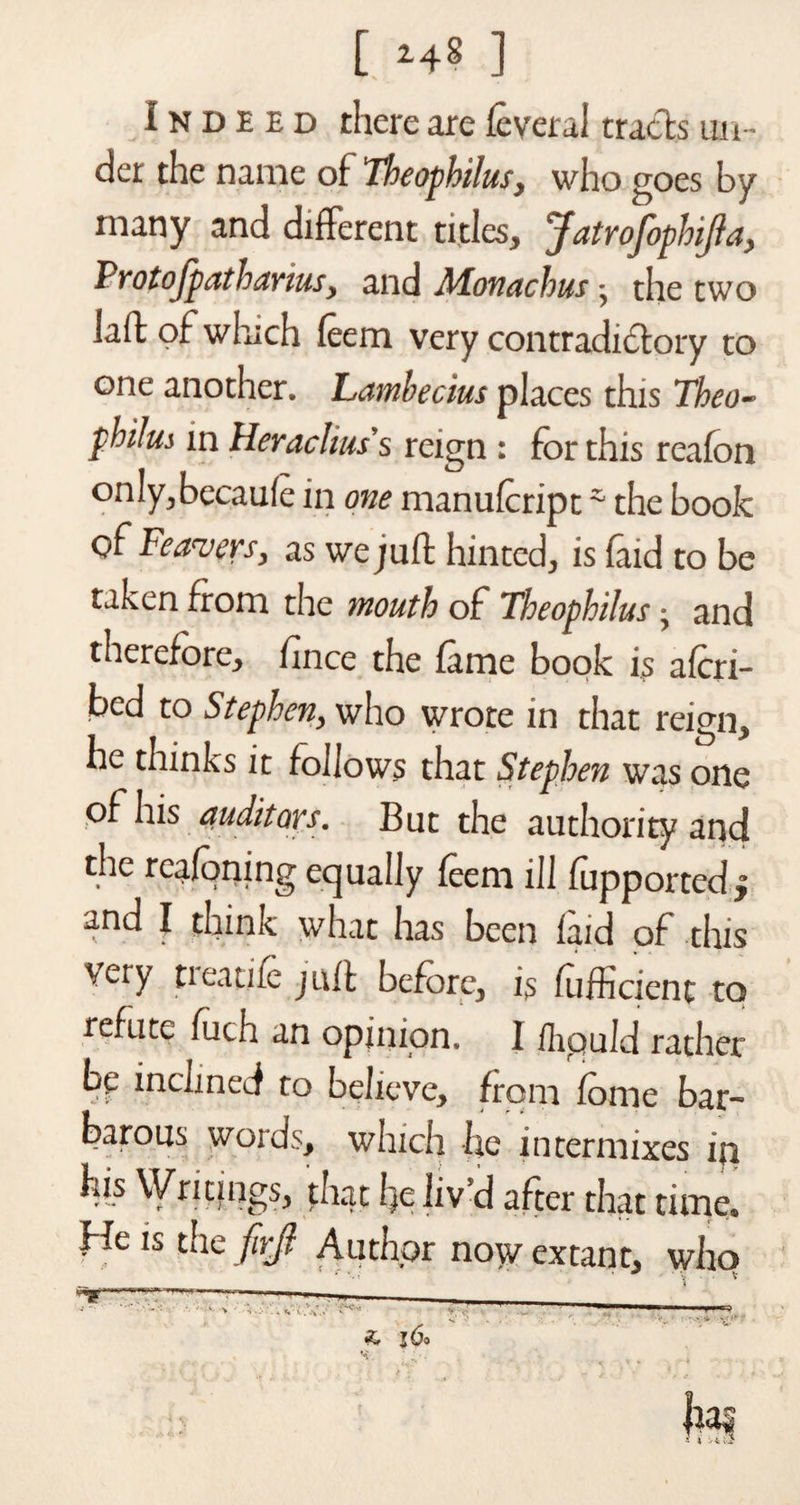 Indeed there are feveral tracts un¬ der the name of Theophilusy who goes by many and different titles* jfatrojophijla, ProtoJpathariusy and Monachus * the two laft of which feem very contradictory to one another, hambecius places this Theo- philm in Heraclius's reign : for this realon only*becaule in one manufeript * the book of Feavers, as we juft hinted* is faid to be taken from the mouth of Theophilus • and therefore* fince the fame book is alcri- bed to Stephen* who wrote in that reign* he thinks it follows that Stephen was one of his auditors. But the authority and the reafoning equally feem ill fupported^ and I think what has been laid of this Very tieatife juft before* is fufficienc to refute fuch an opinion. I fhpuld rather bp inclined to believe* from fome bar- barous words* which he intermixes ip his Writings* that l)c liv'd after that time* He is the firjl Author now extant* who ~ • ; • . ' - ' ~ —T7-