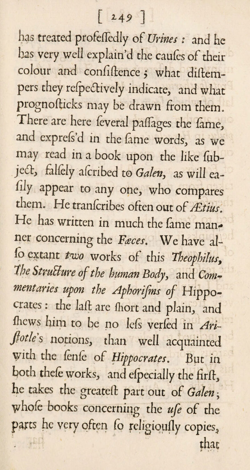 has treated profefTedly of Urines : and he has very well explain’d the caufcs of their colour and confidence j what didem- pers they refpectively indicate, and what prognodicks may be drawn from them. There are here leveral paflages the fame, and exprels’d in the fame words, as we may read in a book upon the like fub- jefl, faliely alcribed to Galen, as will ea- fily appear to any one, who compares them. He tranferibes often out of /Etius. He has written in much the fame man¬ ner concerning the F<eces. We have al- fo extant two works of this Theophilus, 1$e Stmthre of the human Body, and Com¬ mentaries upon the Aphorifms of Hippo¬ crates : the lad are Ihort and plain, and fliews him to be no Icfs verfed in Ari- Jiotles notions, than well acquainted with the fenle of Hippocrates. But in both thefe works, and efpecially the fird, he takes the greated part out of Galen • whole books concerning the ufe of the parts he very often (o religioufly copies, that