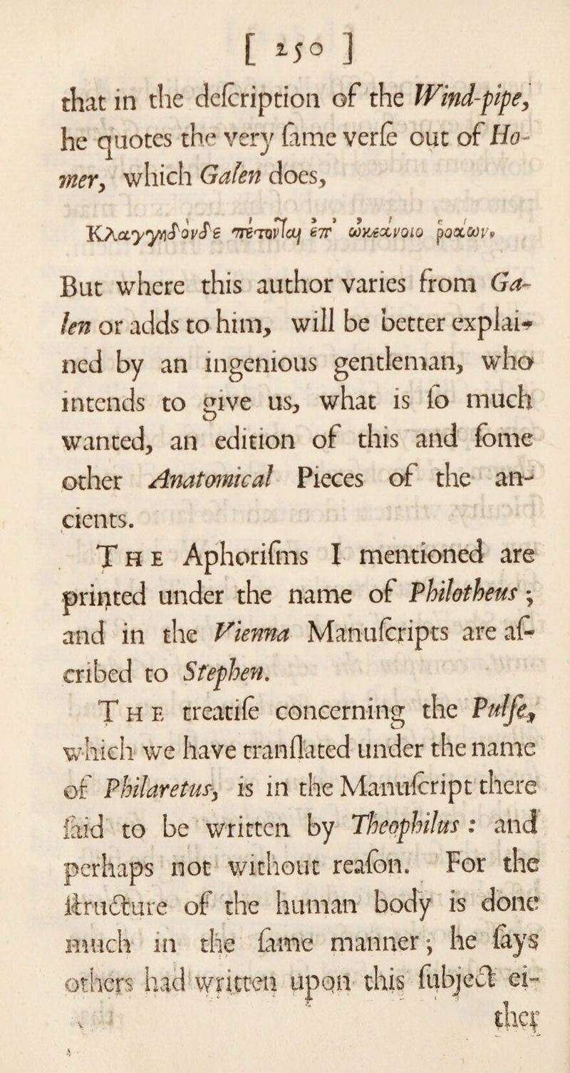 [ ] that in the defcription of the Wind-pipe, he quotes the very Carte verfe out of Ho¬ mer, which Galen does, KAa^yiirf ovS'e •ni-nvlaj he' unexmo poatcov. But where this author varies from Ga¬ len or adds to him, will be better explain ned by an ingenious gentleman, who intends to mve us, what is lo much O wanted, an edition of this and feme other Anatomical Pieces of the an¬ cients. The Aphorifins I mentioned are printed under the name of Philotheus -, and in the Vienna Manufcripts are as¬ cribed to Stephen. The treatife concerning the Pttlfe, which we have trailfl'ated under the name of Philaretus, is in the Manulcript there laid to be written by Theophihs: and perhaps not without reafon. For the ifrucfure of the human body is done much in the fame manner •, he fays others had written upon this fiibjecl ei-