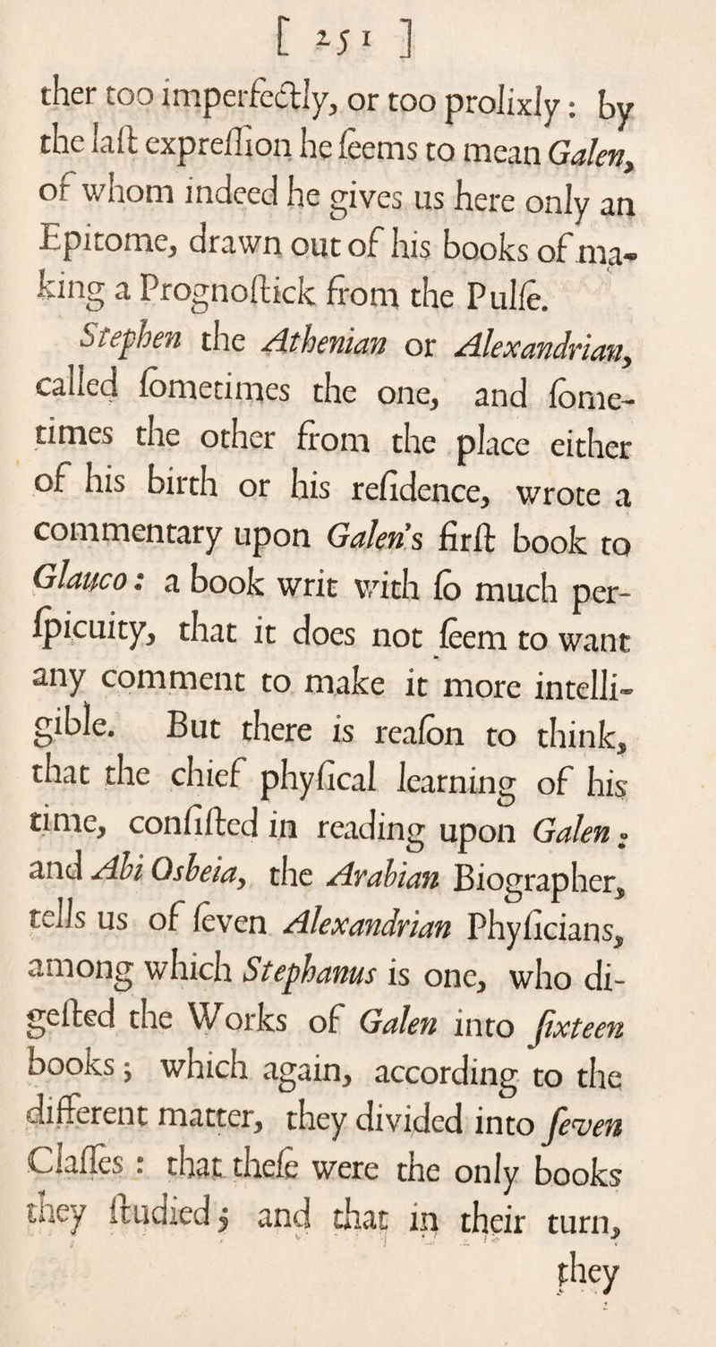 ther too imperfectly, or too prolixly: by the Lift expreftion he feems to mean Galen, of whom indeed he gives us here only an Epitome, drawn out of his books of ma¬ king a Prognoftick from the Pulfe. Stephen the -Athenian or Alexandrian, called lomedmes the one, and ionic- times tne other from the place either of his birth or his refidence, wrote a commentary upon Galen s firft book to Glatico: a book writ with fo much per- fpicuity^ that it does not (eem to want any comment to make it more intelli¬ gible. But there is reafon to think, that the chief phyfical learning of his time, confiftcd in reading upon Galen: and Abi Gsbeia, the Arabian Biographer, tells us of (even Alexandrian Phyficians, among which Stephanas is one, who di¬ gested the Works of Galen into Jixteen books; which again, according to the different matter, they divided into feven Clafles : that thefe were the only books taey imdied j and that in their turn, they