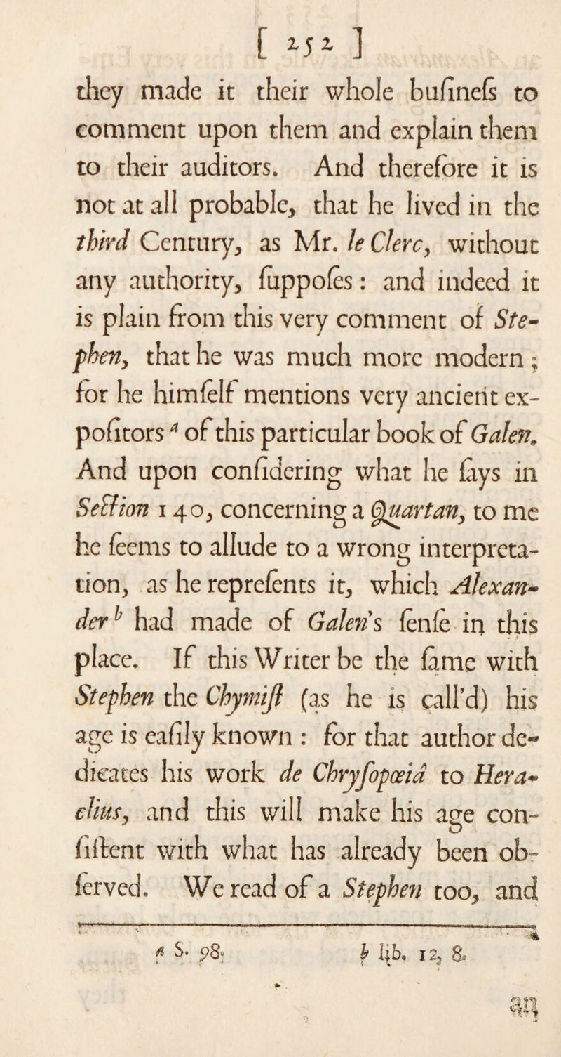 [ ] they made it their whole bufinefs to comment upon them and explain them to their auditors. And therefore it is not at all probable, that he lived in the third Century, as Mr. le Clerc, without any authority, luppofes: and indeed it is plain from this very comment of Ste¬ phen, that he was much more modern; for he himfelf mentions very ancient ex- pohtorsa of this particular book of Galen. And upon confldering what he fays in Seclion 140, concerning a Quartan, to me he feems to allude to a wrong interpreta¬ tion, as he reprefents it, which Alexan¬ derb had made of Galen's fenfe in this * r place. If this Writer be the fame with Stephen the Chymijl (as he is call’d) his age is eafily known : for that author de¬ dicates his work de Chryfopceid to Hera- clius, and this will make his ace con- filfent with what has already been ob~ ferved. We read of a Stephen too, and ... , „ ..t ; , .. ... * $• p8* h lib, 12, 8* *