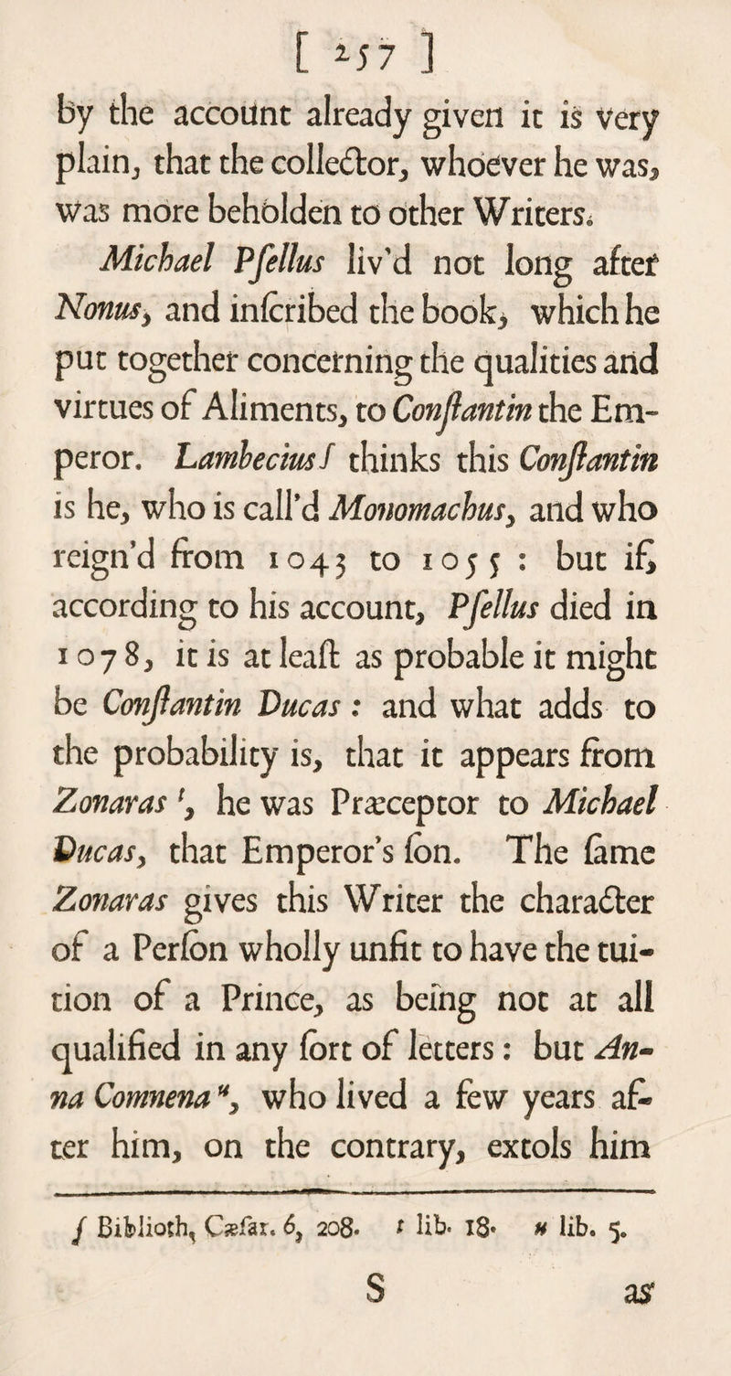 by the account already given it is Very plain, that the collector, whoever he was. Was more beholden to other Writers. Michael Pfellus liv'd not long after Nonas, and mlcribed the book, which he put together concerning the qualities arid virtues of Aliments, to Conflant'm the Em¬ peror. Lambeciusf thinks this Conjlantm is he, who is call’d Monomachus, and who reign’d from 1043 to IOS S : but ifj according to his account, Pfellus died in 1078, it is at leaft as probable it might be Conjlantin Ducas: and what adds to the probability is, that it appears from Zonaras he was Preceptor to Michael Ducas, that Emperor’s Ion. The Came Zonaras gives this Writer the charadter of a Perfbn wholly unfit to have the tui¬ tion of a Prince, as being not at all qualified in any fort of letters: but An¬ na Comnena, who lived a few years af¬ ter him, on the contrary, extols him / Bifelioth, Qefar. 6} 208• 1 lib- l8» # lib. 5. S as'