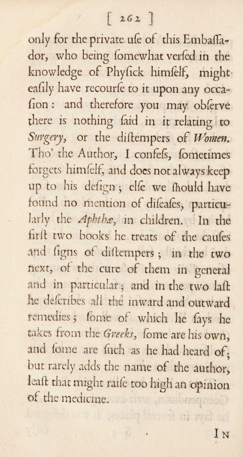 ■ [ ^ ] only for the private ule of this Einbaffi- dor, who being fomewhat verled in the knowledge of Phyfick himlelf, might eafily have recourie to it upon any occa- fion : and therefore you may oblerve there is nothing laid in it relating to Surgery, or the didempers of Women. i ho’ the Author, I confels, fometimes forgets himlelf and docs not always keep up to his delign ; elle we fhould have found no mention of dileales, particu¬ larly the Aphthae, in children. In the hrii two books he treats of the caules and ligns o' didempers; in the two next, of the cure of them in general and in particular; and in the two lad; he ddenbes all the inward and outward remedies j feme of which he fays he takes from the Greeks, feme are his own, and lome are fuch as he had heard of- * but rarely adds the name of the author, lead: that might raife too high an opinion of the medicine.