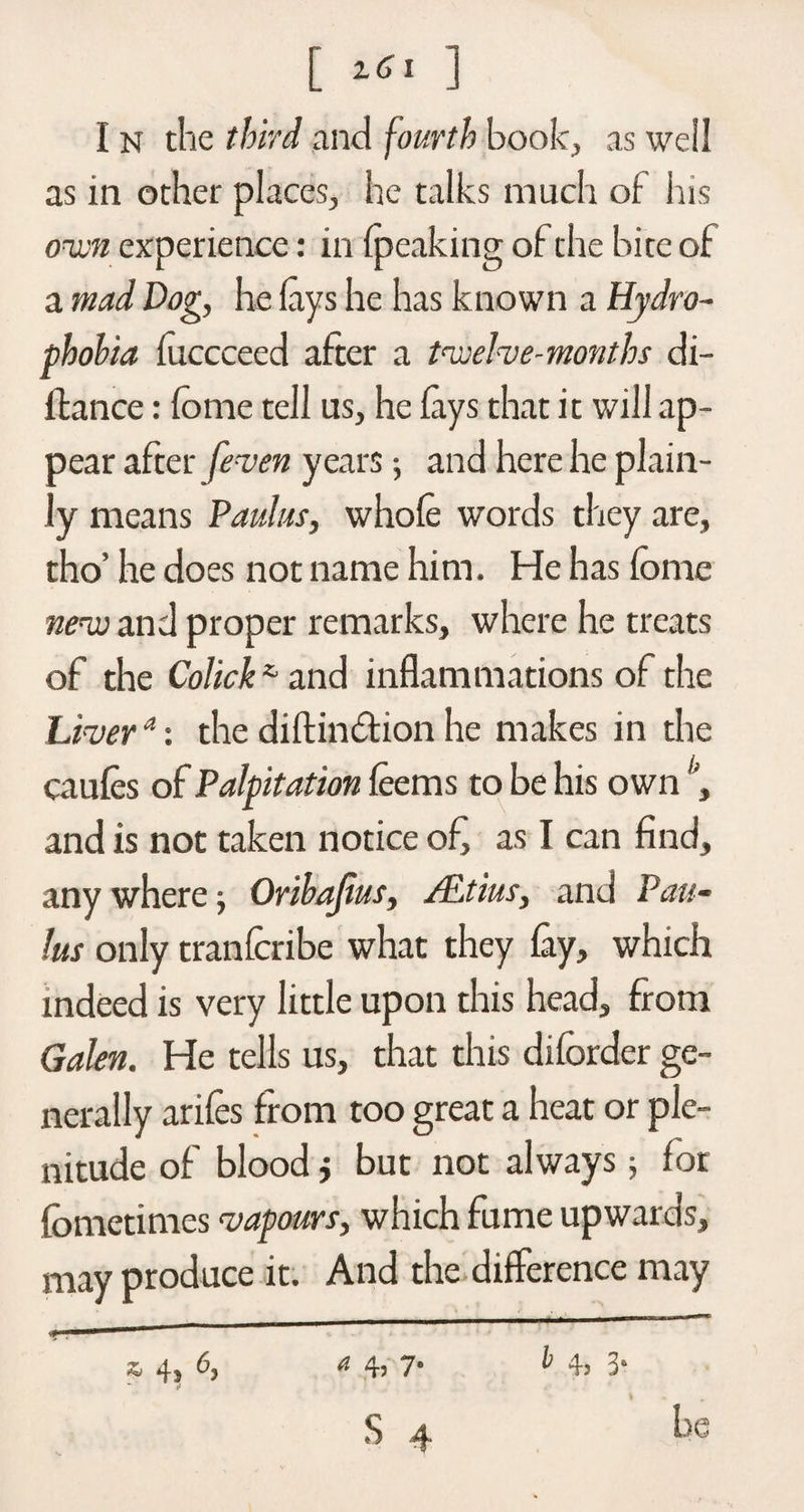 [ ] I n the third and fourth book, as we!! as in other places, he talks much of his own experience: in (peaking of the bite of a mad Dog, he (ays he has known a Hydro- phohia foccceed after a twelve-months di- ftance: fome tell us, he (ays that it will ap¬ pear after [even years and here he plain¬ ly means Paulas, whole words they are, tho’ he does not name him. He has fome new and proper remarks, where he treats of the Colick *■ and inflammations of the Livera: the diftindion he makes in the caufes of Palpitation leems to be his own , and is not taken notice of, as I can find, any where -, Oribajius, ALtius, and Pau- lus only tranforibe what they Cay, which indeed is very little upon this head, from Galen. He tells us, that this diforder ge¬ nerally arifes from too great a heat or ple¬ nitude of blood i but not always 5 for fometimes vapours, which fume upwards, may produce it. And the difference may &amp; 4s 6, a 4? 7* ^ 4? 3a s ^ be