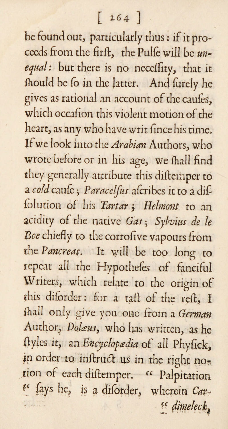 [ tG^ ] be found out, particularly thus: if it pro¬ ceeds from the fir ft, the Pulfe will be un¬ equal : but there is no neceffity, that it ftould be fo in the latter. And furely he gives as rational an account of the caufes, which occafion this violent motion of the heart, as any who have writ fince his time. If we look into the Arabian Authors, who wrote before or in his age, we (hall find they generally attribute this diftemper to a cold caufe; Paracelfus afcribes it to a dif- folution of his Tartarj Helmont to an acidity of the native Gas• Sylvius de le Boe chiefly to the corrofive vapours from the Pancreas. It will be too lone to O repeat all the Hypothecs of fanciful Writers, which relate to the origin of this diforder: for a tail: of the reft, I 111 all only give you one from a German Author, Dolieus, who has written, as he fiyles it, an Encyclopedia of all Phyfick, in order to inftru.dt us in the right no*? tion ot each diftemper. c: Palpitation f* fays he, is a diforder, wherein Car- (C dimekcL •«— * - * v ■