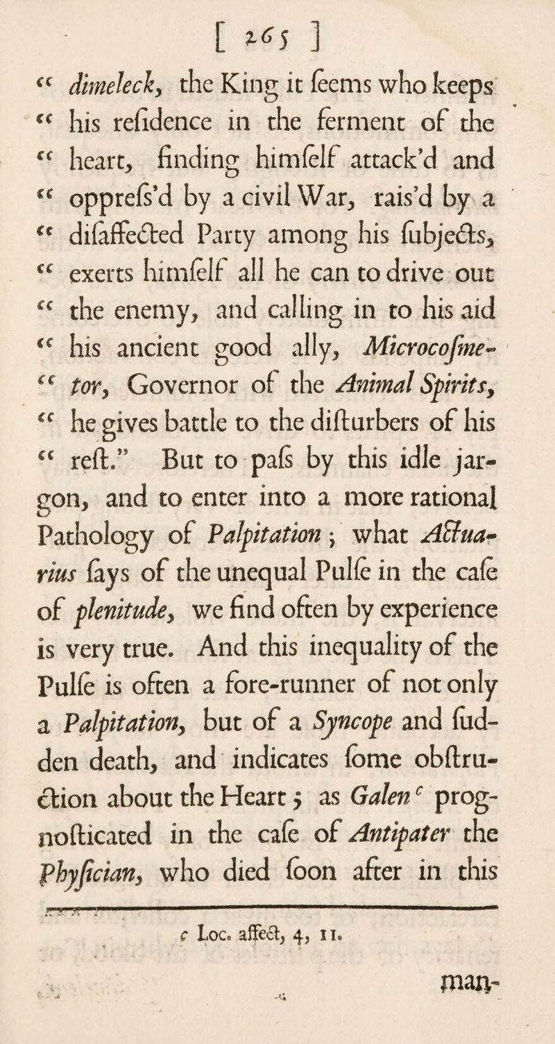 [ ] <{ dimeleck, the King it fee ms who keeps “ his refidence in the ferment of the “ heart, finding himfelf attack’d and “ opprefs’d by a civil War, rais’d by a “ difaffedted Party among his fubje&amp;s, tc exerts himfelf all he can to drive out “ the enemy, and calling in to his aid <c his ancient good ally, Microcofme- ec tor, Governor of the Animal Spirits, <f he gives battle to the difturbers of his “ reft.” But to pafs by this idle jar¬ gon, and to enter into a more rational Pathology of Palpitation j what Aqua¬ rius fays of the unequal Pulfe in the cafe of plenitude, we find often by experience is very true. And this inequality of the Pulfe is often a fore-runner of not only a Palpitation, but of a Syncope and hid¬ den death, and indicates fome obflru- ction about the Heart j as Galenc prog- nofticated in the cafe of Antipater the fhyfician, who died fbon after in this c Loc, affe£t; 4, n. 4 - • man- •* .1;