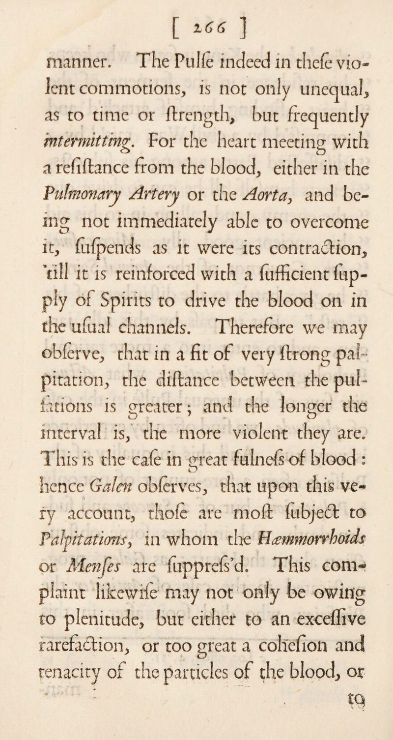 [ Z66 ] manner. The Pulfe indeed in thefe vio¬ lent commotions, is not only unequal, as to time or ftrength, but frequently intermitting. For the heart meeting with a refiflance from the blood, either in the Pulmonary Artery or the Aorta, and be¬ ing not immediately able to overcome it, fufpends as it were its contraction, ’till it is reinforced with a fufficient (up- ply of Spirits to drive the blood on in the ufual channels. Therefore we may obferve, that in a fit of very ftrong pal¬ pitation, the diftance between the pul- fations is meater: and the longer the O'. o interval is, the more violent they are. This is the cafe in meat fulnefs of blood : hence Galen obfervcs, that upon this ve¬ ry account, thofe are mo ft fubject to Palpitations, in whom the Hcemmorrhoids or Menfes are fupprefs’d. This com¬ plaint likcwife may not only be owing to plenitude, but either to an exceftive rarefaction, or too great a coliefion and tenacity of the particles of the blood, or