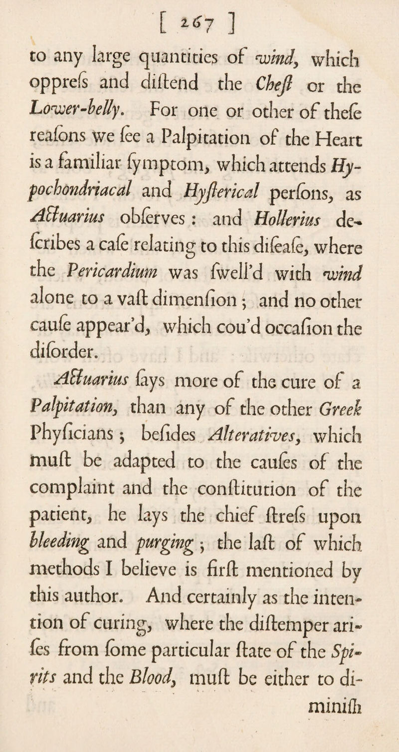[ 2<*7 ] to any large quantities of wind, which opprefs and (Mend the Chejl or the Lower-belly. For one or other of thefe reafons we fee a Palpitation of the Heart is a familiar fymptom, which attends Hy¬ pochondriacal and Hyjlerical perfons, as Acluarius obferves: and Hollerius de- fcribes a cafe relating to this difeafe, where the Pericardium was fwell’d with wind alone to a vaff dimenfion; and no other caufe appear’d, which cou’d occafion the diforder. A&amp;uarius fays more of the cure of a Palpitation, than any of the other Greek Phyflcians; befides Alteratives, which muff be adapted to the caufes of the complaint and the conflitution of the patient, he lays the chief flrefs upon bleeding and purging ; the lafl of which methods I believe is firfl mentioned bv j this author. And certainly as the inten¬ tion of curing, where the diffemper ari« fes from fome particular flate of the Spi¬ rits and the Blood, muff be either to di- minifli