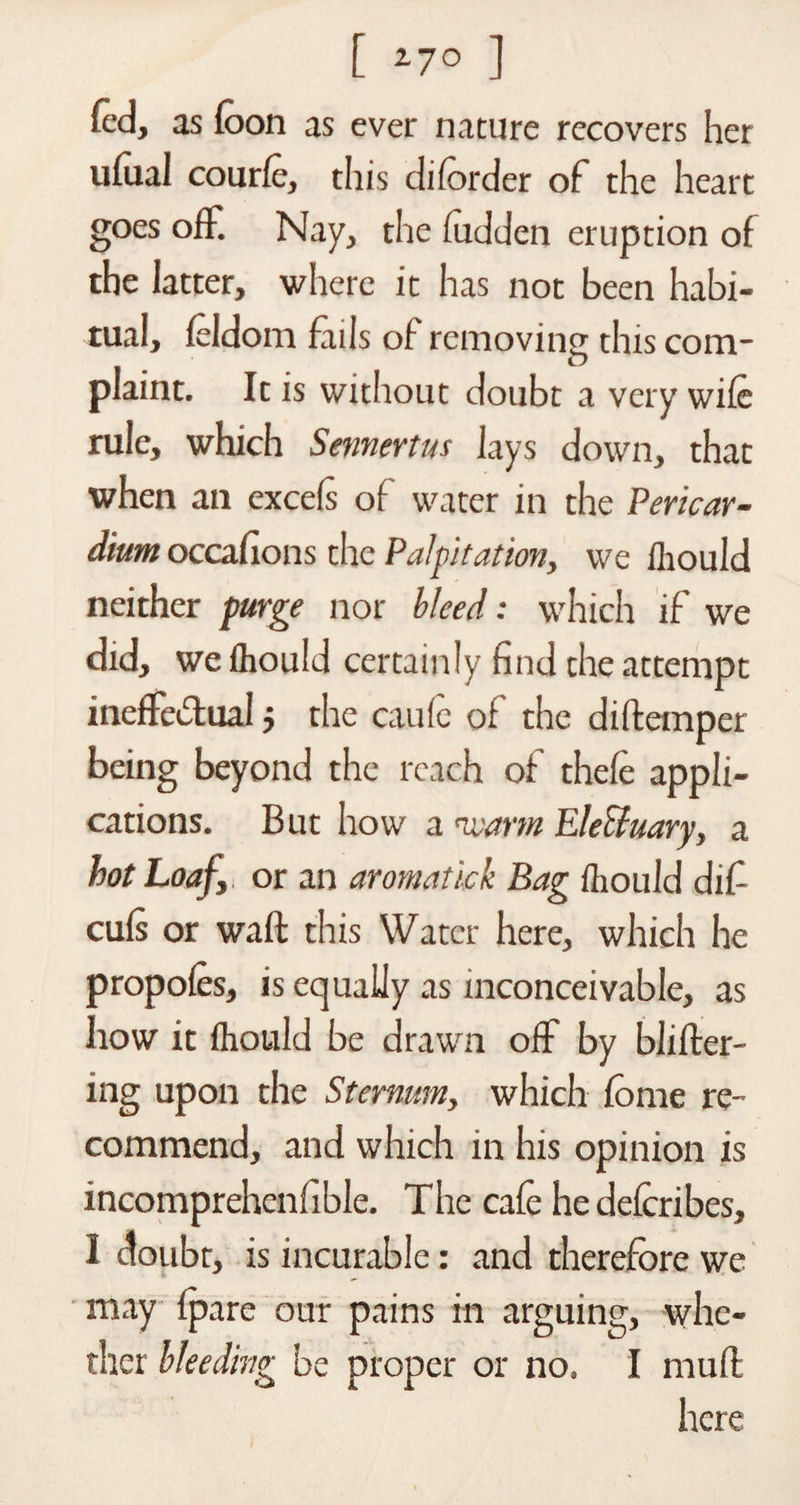 [ l-JO ] fed, as (oon as ever nature recovers her ufoal courfe, this di (order of the heart goes off. Nay, the fudden eruption of the latter, where it has not been habi¬ tual, feldom hails of removing this com¬ plaint. It is without doubt a very wile rule, which Sennertus lays down, that when an excels of water in the Pericar¬ dium occafions the Palpitation, we fhould neither purge nor bleed: which if we did, wefliould certainly find the attempt ineffectual 5 the caufe of the diftemper being beyond the reach of thefe appli¬ cations. But how a nvarm Ele&amp;uary, a hot Loaf or an aromatick Bag fhould difi culs or waft this Water here, which he propofes, is equally as inconceivable, as how it fhould be drawn off by blifter- ing upon the Sternum, which fome re¬ commend, and which in his opinion is incomprehenfible. The cafe he deferibes, I doubt, is incurable: and therefore we may (pare our pains in arguing, whe¬ ther bleeding be proper or no, I muffc here