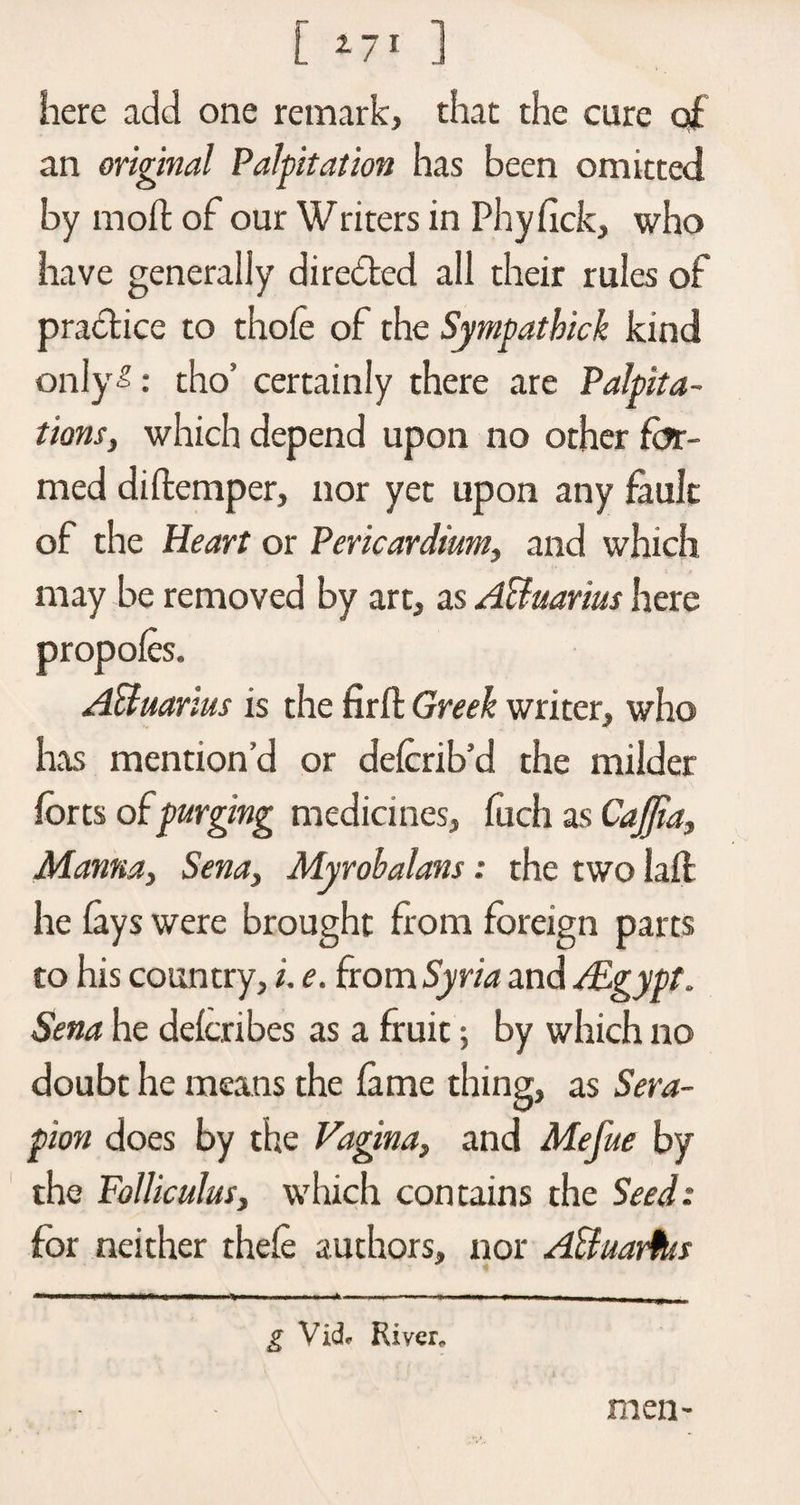 [ ] here add one remark, that the cure of an original Palpitation has been omitted by moft of our Writers in Phyfick, who have generally diredted all their rules of practice to thole of the Sympathick kind only-?: tho’ certainly there are Palpita¬ tions, which depend upon no other for¬ med diftemper, nor yet upon any fault of the Heart or Pericardium, and which may be removed by art, as A&amp;uarms here propofes. Affuarius is the firft Greek writer, who has mentiond or defcrib’d the milder forts of purging medicines, fuch as CaJJia, Manna, Sena, Myrobalans: the two laft he fays were brought from foreign parts to his country, i. e. from Syria and /Egypt. Sena he defcribes as a fruit; by which no doubt he means the fame thing, as Sera- pion does by the Vagina, and Mefue by the Folliculus, which contains the Seed: for neither thefe authors, nor ABuarfus — ■» --- ■ ■ ■ ■ --—- - — - — - - - g Vick River. men-