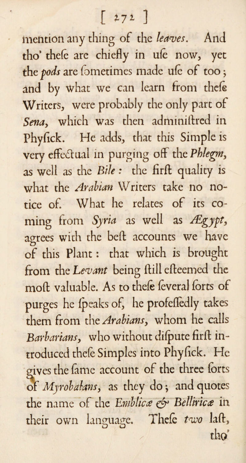 [ m ] mention any thing of the leaves. And tho’ thefe are chiefly in ufe now, yet the pods are fometimes made ufe of too; and by what we can learn from thefe Writers, were probably the only part of Sena, which was then adminiftred in Phyfick. He adds, that this Simple is very effectual in purging off the Phlegm, as well as the Bile: the firfl quality is what the Arabian Writers take no no¬ tice of. What he relates of its co¬ ming from Syria as well as /Egypt, agrees with the beft accounts we have of this Plant: that which is brought from the Levant being (till efteemed the moll valuable. As to thefe feveral forts of purges he Ipeaks of, he profefledly takes them from the Arabians, whom he calls Barbarians, who without dilpute firfl: in¬ troduced thefe Simples into Phyfick. He f' tes the fame account of the three forts Myrobakns, as they do ; and quotes the name of the Embhae &amp; Belliric# in their own language. Thefe tvso laft, O O