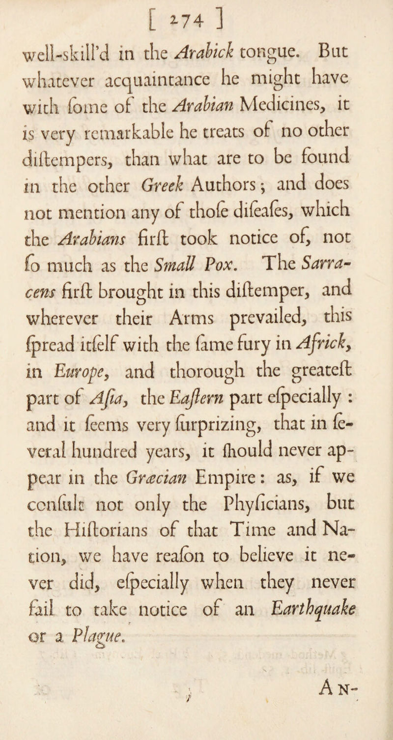 [ *74 ] well-skill’d in the Arabick tongue. But whatever acquaintance he might have with fotne of the Arabian Medicines, it is very remarkable he treats of no other diilempers, than what are to be found in the other Greek Authors; and does not mention any of thofe difeafes, which the Arabians fir ft took notice of, not (o much as the Small Pox. The Sana- cens firth brought in this diftemper, and wherever their Arms prevailed, this fpread itfelf with the fame fury in Africk, in Europe, and thorough the greateft part of Afia, the Eajlern part efpecially : and it feems very furprizing, that in fe- veral hundred years, it fhould never ap¬ pear in the Grecian Empire: as, if we confide not only the Phyficians, but the Hiflorians of that Time and Na¬ tion, we have reafon to believe it ne¬ ver did, efpecially when they never fail to take notice of an Earthquake or a Flame. &amp; A N-