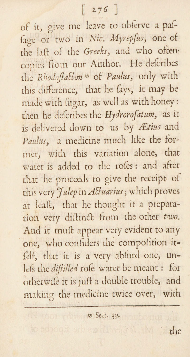 [ *7* ] of ic, eive me leave to obferve a pat (aae or two in Nic. My rep Jus, one of the laic of the Greeks, and who often- copies from our Author. He defcribes the Rhodojla&amp;onm of Paulas, only with this difference, that he fays, it may be made with fugar, as well as with honey: then he defcribes the Plydrorofatum, as ic is delivered down to us by /Etius and Paulas, a medicine much like the for¬ mer, with this variation alone, that water is added to the roles: and after that he proceeds to give the receipt of this very Julep in AFluarius which proves at leail, that he thought it a prepara¬ tion very didindfc from the other two. And it mud appear very evident to any one, who coniiders the compoiition it- fdf, that it is a very abiurd one, un- lefs the difulled rofe water be meant: for other wife it is juft a double trouble, and making the medicine twice over, with m Se£h 3$?. the
