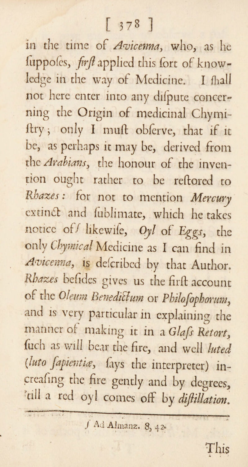 in tiie time of Avicenna, who, as he luppofcs, firjl applied this fort of know¬ ledge in the way of Medicine. I fhall not here enter into any dilpute concer¬ ning the Origin of medicinal Chymi- Itry, only I muff oblerve, that if it be, as perhaps it may be, derived from the Arabians, the honour of the inven¬ tion ougiit rather to be reftored to Rbazes: for not to mention Mercury extinct and fublimate, which he takes notice of/ hkcwife, Oyl of Eggs, the only Chymical Medicine as I can find in Avicenna, is dc'cribcd by that Author. hDaz.es befides gives us the firft account of the Oleum Benediilum or Philojophorum, and is very particular in explaining the manner of making it in a Glafs Retort, fuch as will bear the fire, and well luted (luto j'apientue, lays the interpreter) in- creafing the fire gently and by degrees, ciil a red oyl comes off by dijlillation. J Ad AJmanz. 42» i t j * . This i . >