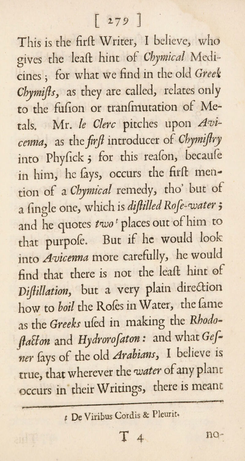 [ 2-7^ ] This is the firft Writer, I believe, who gives the lead hint of Chymical Medi¬ cines ; for what we find in the old Greek Chymijls, as they are called, relates only to the fufion or tranfinutation of Me¬ tals. Mr. le Clerc pitches upon Avi¬ cenna, as thefirji introducer of Chymijlry into Phyfick 5 for this reafon, becaufe in him, he {ays, occurs the firft men¬ tion of a Chymical remedy, tho’ but of a fingle one, which is difiilled Rofe-nvater; and he quotes tn»o1 places out of him to that purpofe. But if he would look into Avicenna more carefully, he would find that there is not the leaft hint of Dipllation, but a very plain direction how to hoil the Ro(cs in Water, the lame as the Greeks ufed in making the Rhodo- jlalfon and Hydrorofaton • and what Gef- ner {ays of the old Arabians, I believe is true, that wherever the tcater of any plan-, occurs in their Writings, there is meant t De Viribus Cordis &amp; Pleurit.