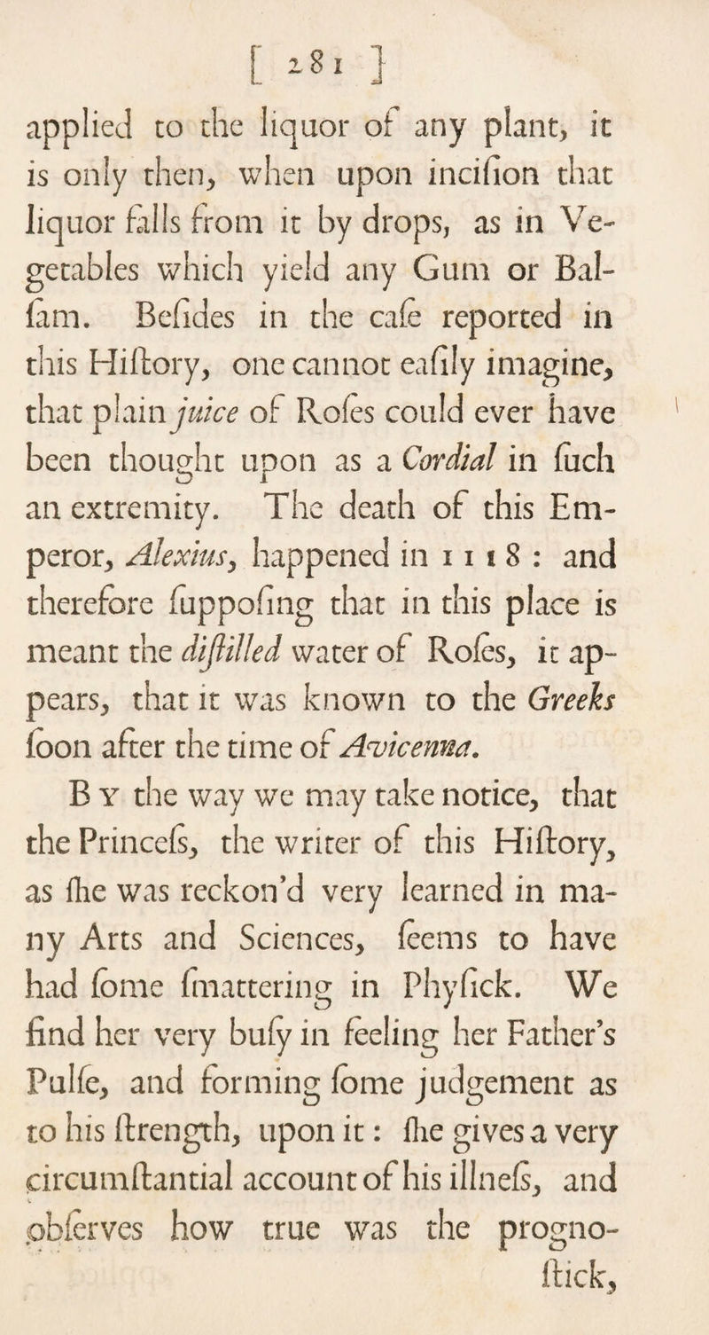 applied co the liquor of any plant, it is only then, when upon incifion that liquor falls from it by drops, as in Ve¬ getables which yield any Gum or Bal- fam. Befides in the cafe reported in this Hiftory, one cannot eafily imagine, that plamjwcc of Rofes could ever have been thought upon as a Cordial in fuch an extremity. The death of this Em¬ peror, Alexius, happened in 111 8 : and therefore fuppohng that in this place is meant the diftilled water of Rofes, it ap¬ pears, that it was known to the Greeks loon after the time of Avicenna. B y the way we may take notice, that the Princels, the writer of this Hiftory, as lhe was reckon’d very learned in ma¬ ny Arts and Sciences, teems to have had forae {mattering in Phyfick. We find her very buty in feeling her Father’s Pulfe, and forming fome judgement as to his ftrength, upon it: fhe gives a very circumftantial account of his illnets, and pbferves how true was the protrno- itick.