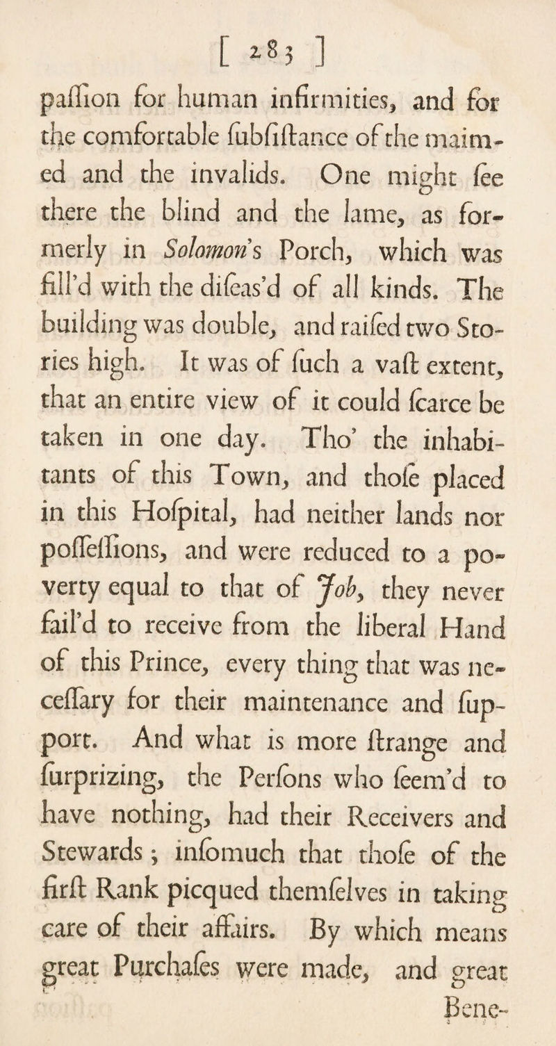 pailion for human infirmities, and for the comfortable fubfiltance of the maim¬ ed and the invalids. One might lee there the blind and the lame, as for¬ merly in Solomons Porch, which was fill’d with the dileas’d of all kinds. The building was double, and railed two Sto¬ ries high. It was of fuch a valt extent, that an entire view of it could Icarce be taken in one day. Tho’ the inhabi¬ tants of this Town, and thole placed in this Holpital, had neither lands nor pofielfions, and were reduced to a po¬ verty equal to that of Job, they never fail’d to receive from the liberal Hand of this Prince, every thing that was ne- ceffary for their maintenance and fup- port. And what is more It range and furprizing, the Perlbns who leem’d to have nothing, had their Receivers and Stewards j infomuch that thole of the firft Rank picqued themlelves in taking care of their affairs. By which means great Purchales were made, and great Bene-