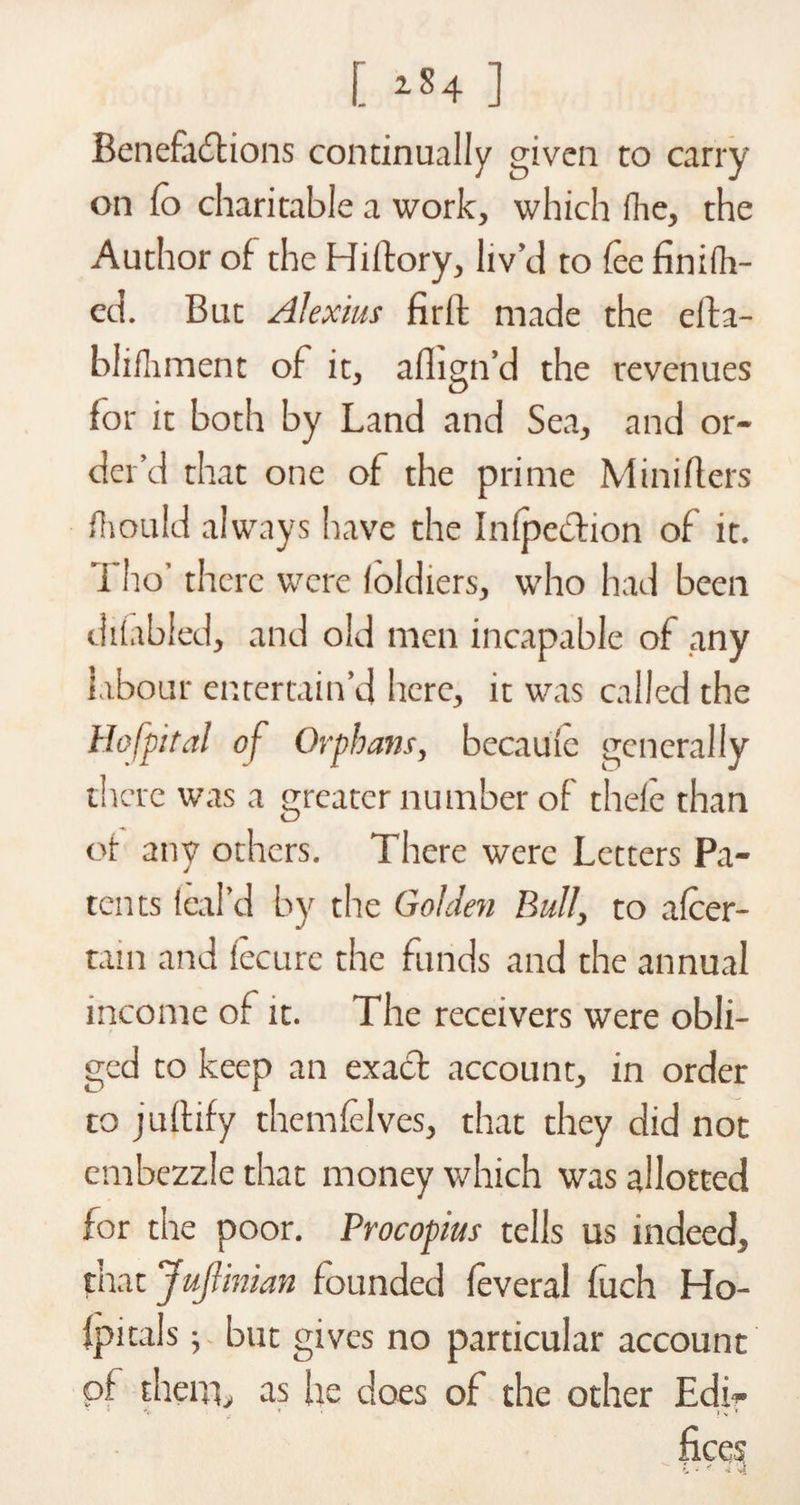 [ ] Benefactions continually given to carry on fo charitable a work, which fhe, the Author of the Hiitory, liv’d to fee finifh- ed. But Alexius firft made the efta- blifliment of it, aflign’d the revenues for it both by Land and Sea, and or¬ der’d that one of the prime Minifters fhould always have the Inflection of it. ’i ho’ there were loldiers, who had been difabled, and old men incapable of any labour entertain’d here, it was called the Hofpital of Orphans, becauie generally there was a greater number of thele than of any others. There were Letters Pa¬ tents feal’d by the Golden Bull, to afeer- tam and iecurc the funds and the annual income of it. The receivers were obli¬ ged to keep an exact account, in order to jultify themfelves, that they did not embezzle that money which was allotted for the poor. Procopius tells us indeed, that JuJlinian founded feveral fuch Ho- Ipitals; but gives no particular account of them, as he does of the other Edi- *<■ * } v T fices ^ t ? > ' t